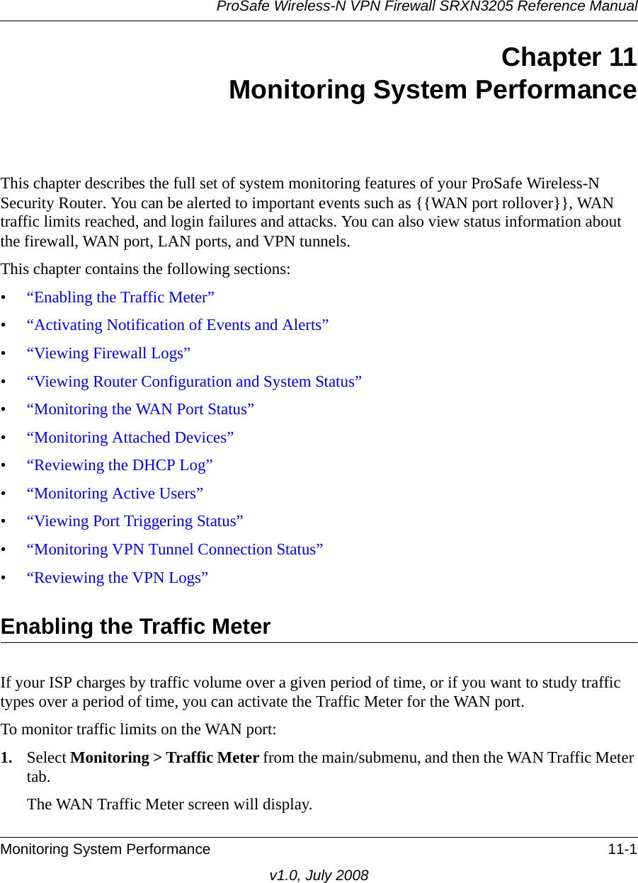 ProSafe Wireless-N VPN Firewall SRXN3205 Reference ManualMonitoring System Performance 11-1v1.0, July 2008Chapter 11Monitoring System PerformanceThis chapter describes the full set of system monitoring features of your ProSafe Wireless-N Security Router. You can be alerted to important events such as {{WAN port rollover}}, WAN traffic limits reached, and login failures and attacks. You can also view status information about the firewall, WAN port, LAN ports, and VPN tunnels.This chapter contains the following sections:•“Enabling the Traffic Meter”•“Activating Notification of Events and Alerts”•“Viewing Firewall Logs”•“Viewing Router Configuration and System Status”•“Monitoring the WAN Port Status”•“Monitoring Attached Devices”•“Reviewing the DHCP Log”•“Monitoring Active Users”•“Viewing Port Triggering Status”•“Monitoring VPN Tunnel Connection Status”•“Reviewing the VPN Logs”Enabling the Traffic MeterIf your ISP charges by traffic volume over a given period of time, or if you want to study traffic types over a period of time, you can activate the Traffic Meter for the WAN port.To monitor traffic limits on the WAN port:1. Select Monitoring &gt; Traffic Meter from the main/submenu, and then the WAN Traffic Meter tab. The WAN Traffic Meter screen will display.