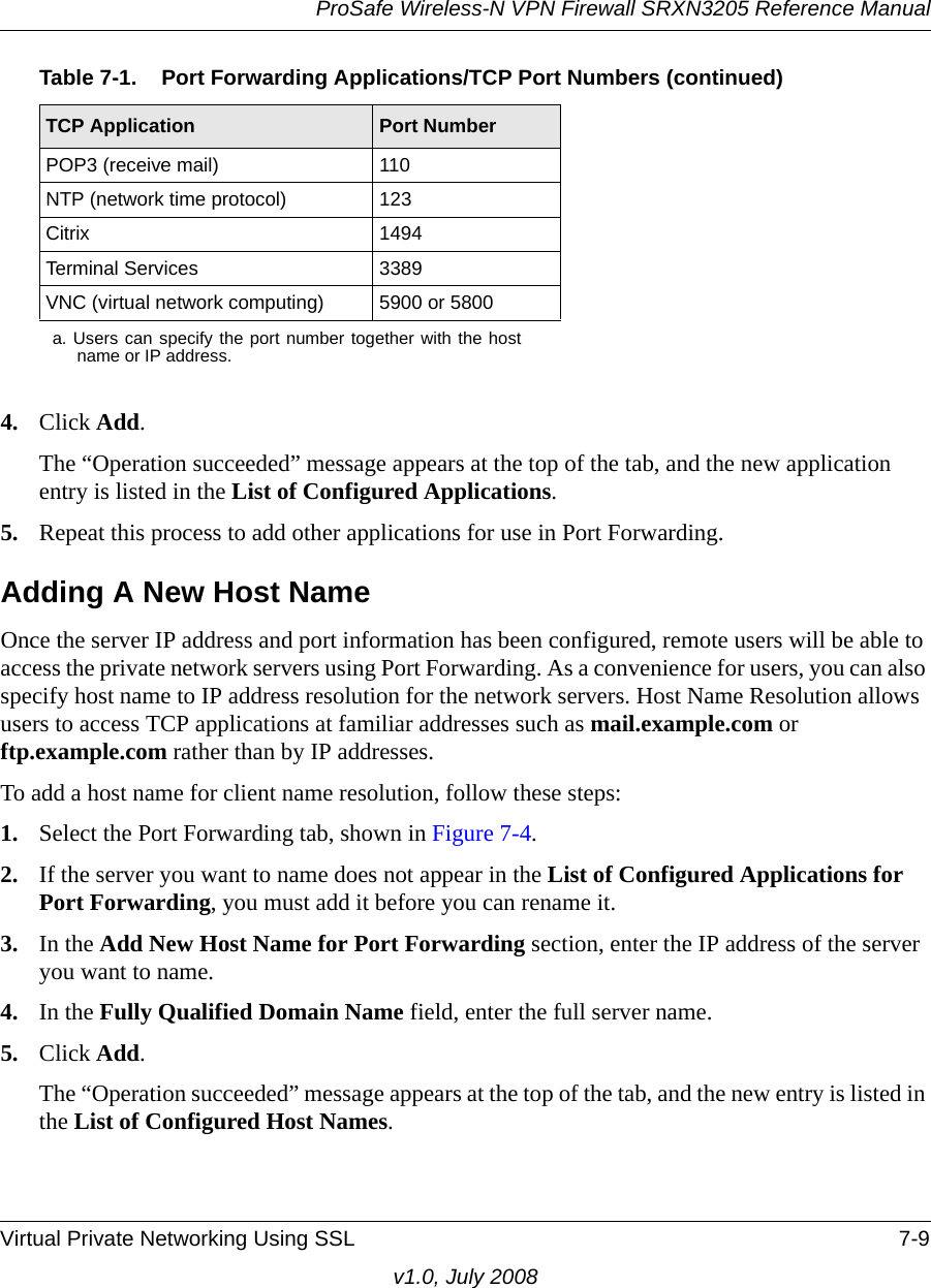 ProSafe Wireless-N VPN Firewall SRXN3205 Reference ManualVirtual Private Networking Using SSL 7-9v1.0, July 20084. Click Add.The “Operation succeeded” message appears at the top of the tab, and the new application entry is listed in the List of Configured Applications.5. Repeat this process to add other applications for use in Port Forwarding.Adding A New Host NameOnce the server IP address and port information has been configured, remote users will be able to access the private network servers using Port Forwarding. As a convenience for users, you can also specify host name to IP address resolution for the network servers. Host Name Resolution allows users to access TCP applications at familiar addresses such as mail.example.com or ftp.example.com rather than by IP addresses.To add a host name for client name resolution, follow these steps:1. Select the Port Forwarding tab, shown in Figure 7-4.2. If the server you want to name does not appear in the List of Configured Applications for Port Forwarding, you must add it before you can rename it.3. In the Add New Host Name for Port Forwarding section, enter the IP address of the server you want to name.4. In the Fully Qualified Domain Name field, enter the full server name.5. Click Add.The “Operation succeeded” message appears at the top of the tab, and the new entry is listed in the List of Configured Host Names.POP3 (receive mail) 110NTP (network time protocol) 123Citrix 1494Terminal Services 3389VNC (virtual network computing) 5900 or 5800a. Users can specify the port number together with the hostname or IP address.Table 7-1.  Port Forwarding Applications/TCP Port Numbers (continued)TCP Application Port Number