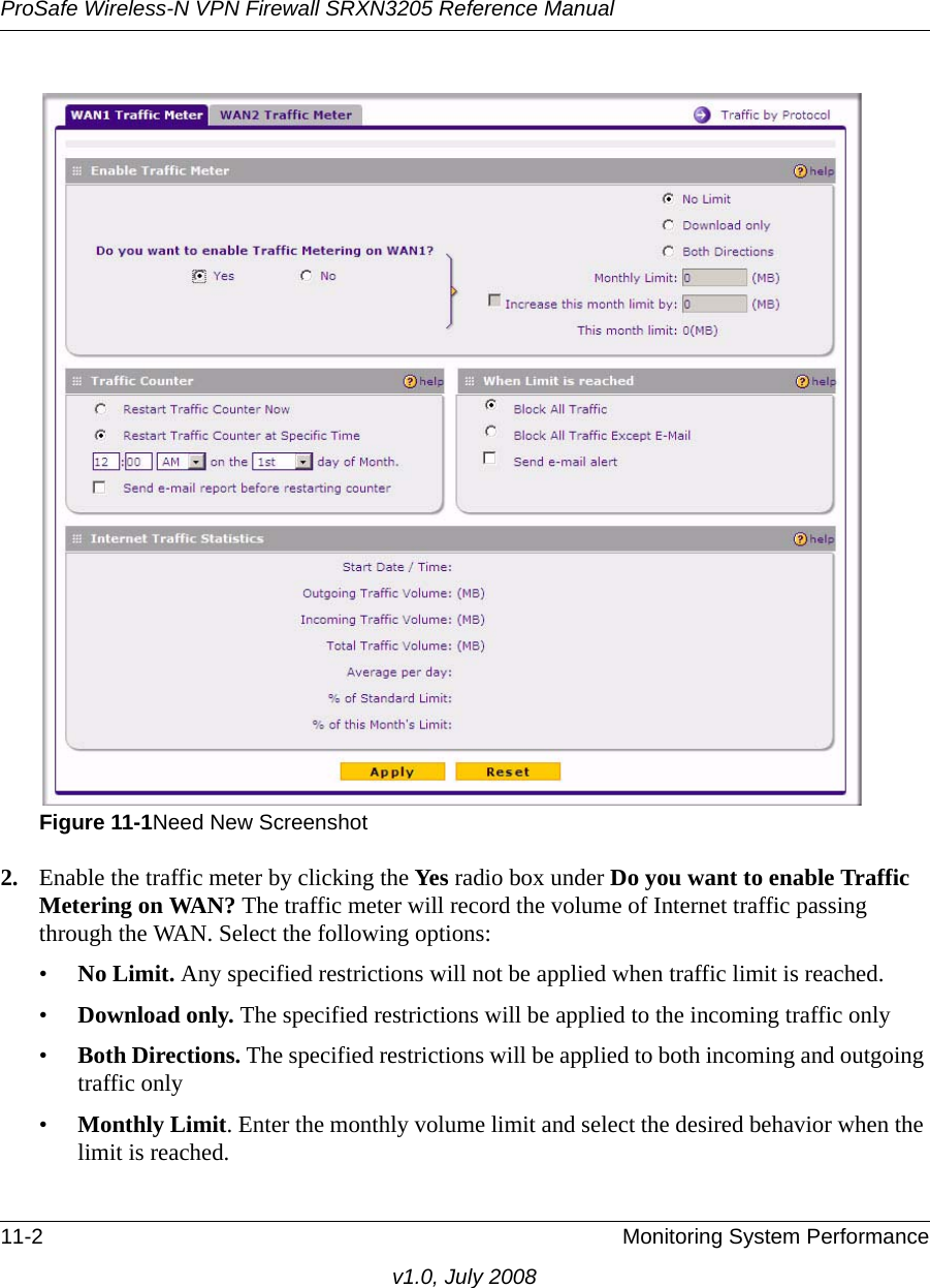 ProSafe Wireless-N VPN Firewall SRXN3205 Reference Manual11-2 Monitoring System Performancev1.0, July 20082. Enable the traffic meter by clicking the Yes radio box under Do you want to enable Traffic Metering on WAN? The traffic meter will record the volume of Internet traffic passing through the WAN. Select the following options:•No Limit. Any specified restrictions will not be applied when traffic limit is reached. •Download only. The specified restrictions will be applied to the incoming traffic only •Both Directions. The specified restrictions will be applied to both incoming and outgoing traffic only •Monthly Limit. Enter the monthly volume limit and select the desired behavior when the limit is reached. Figure 11-1Need New Screenshot