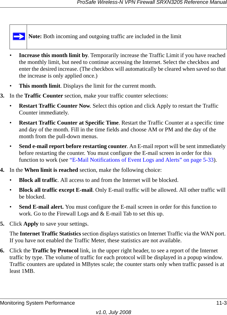 ProSafe Wireless-N VPN Firewall SRXN3205 Reference ManualMonitoring System Performance 11-3v1.0, July 2008•Increase this month limit by. Temporarily increase the Traffic Limit if you have reached the monthly limit, but need to continue accessing the Internet. Select the checkbox and enter the desired increase. (The checkbox will automatically be cleared when saved so that the increase is only applied once.) •This month limit. Displays the limit for the current month. 3. In the Traffic Counter section, make your traffic counter selections:•Restart Traffic Counter Now. Select this option and click Apply to restart the Traffic Counter immediately. •Restart Traffic Counter at Specific Time. Restart the Traffic Counter at a specific time and day of the month. Fill in the time fields and choose AM or PM and the day of the month from the pull-down menus.•Send e-mail report before restarting counter. An E-mail report will be sent immediately before restarting the counter. You must configure the E-mail screen in order for this function to work (see “E-Mail Notifications of Event Logs and Alerts” on page 5-33).4. In the When limit is reached section, make the following choice:•Block all traffic. All access to and from the Internet will be blocked. •Block all traffic except E-mail. Only E-mail traffic will be allowed. All other traffic will be blocked. •Send E-mail alert. You must configure the E-mail screen in order for this function to work. Go to the Firewall Logs and &amp; E-mail Tab to set this up.5. Click Apply to save your settings.The Internet Traffic Statistics section displays statistics on Internet Traffic via the WAN port. If you have not enabled the Traffic Meter, these statistics are not available. 6. Click the Traffic by Protocol link, in the upper right header, to see a report of the Internet traffic by type. The volume of traffic for each protocol will be displayed in a popup window. Traffic counters are updated in MBytes scale; the counter starts only when traffic passed is at least 1MB.Note: Both incoming and outgoing traffic are included in the limit
