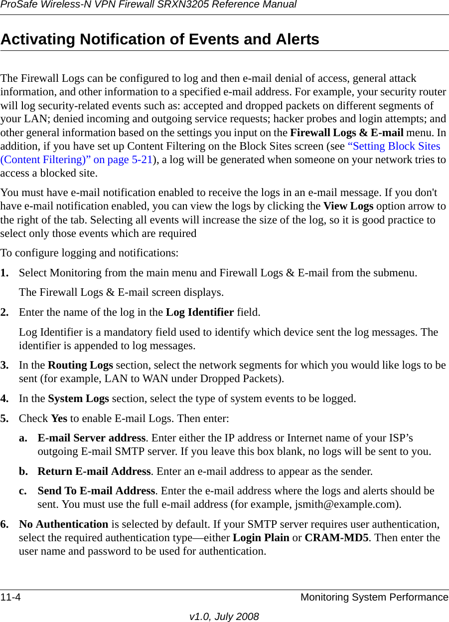 ProSafe Wireless-N VPN Firewall SRXN3205 Reference Manual11-4 Monitoring System Performancev1.0, July 2008Activating Notification of Events and Alerts The Firewall Logs can be configured to log and then e-mail denial of access, general attack information, and other information to a specified e-mail address. For example, your security router will log security-related events such as: accepted and dropped packets on different segments of your LAN; denied incoming and outgoing service requests; hacker probes and login attempts; and other general information based on the settings you input on the Firewall Logs &amp; E-mail menu. In addition, if you have set up Content Filtering on the Block Sites screen (see “Setting Block Sites (Content Filtering)” on page 5-21), a log will be generated when someone on your network tries to access a blocked site. You must have e-mail notification enabled to receive the logs in an e-mail message. If you don&apos;t have e-mail notification enabled, you can view the logs by clicking the View Logs option arrow to the right of the tab. Selecting all events will increase the size of the log, so it is good practice to select only those events which are requiredTo configure logging and notifications:1. Select Monitoring from the main menu and Firewall Logs &amp; E-mail from the submenu. The Firewall Logs &amp; E-mail screen displays.2. Enter the name of the log in the Log Identifier field. Log Identifier is a mandatory field used to identify which device sent the log messages. The identifier is appended to log messages. 3. In the Routing Logs section, select the network segments for which you would like logs to be sent (for example, LAN to WAN under Dropped Packets). 4. In the System Logs section, select the type of system events to be logged.5. Check Yes  to enable E-mail Logs. Then enter:a. E-mail Server address. Enter either the IP address or Internet name of your ISP’s outgoing E-mail SMTP server. If you leave this box blank, no logs will be sent to you. b. Return E-mail Address. Enter an e-mail address to appear as the sender. c. Send To E-mail Address. Enter the e-mail address where the logs and alerts should be sent. You must use the full e-mail address (for example, jsmith@example.com). 6. No Authentication is selected by default. If your SMTP server requires user authentication, select the required authentication type—either Login Plain or CRAM-MD5. Then enter the user name and password to be used for authentication.