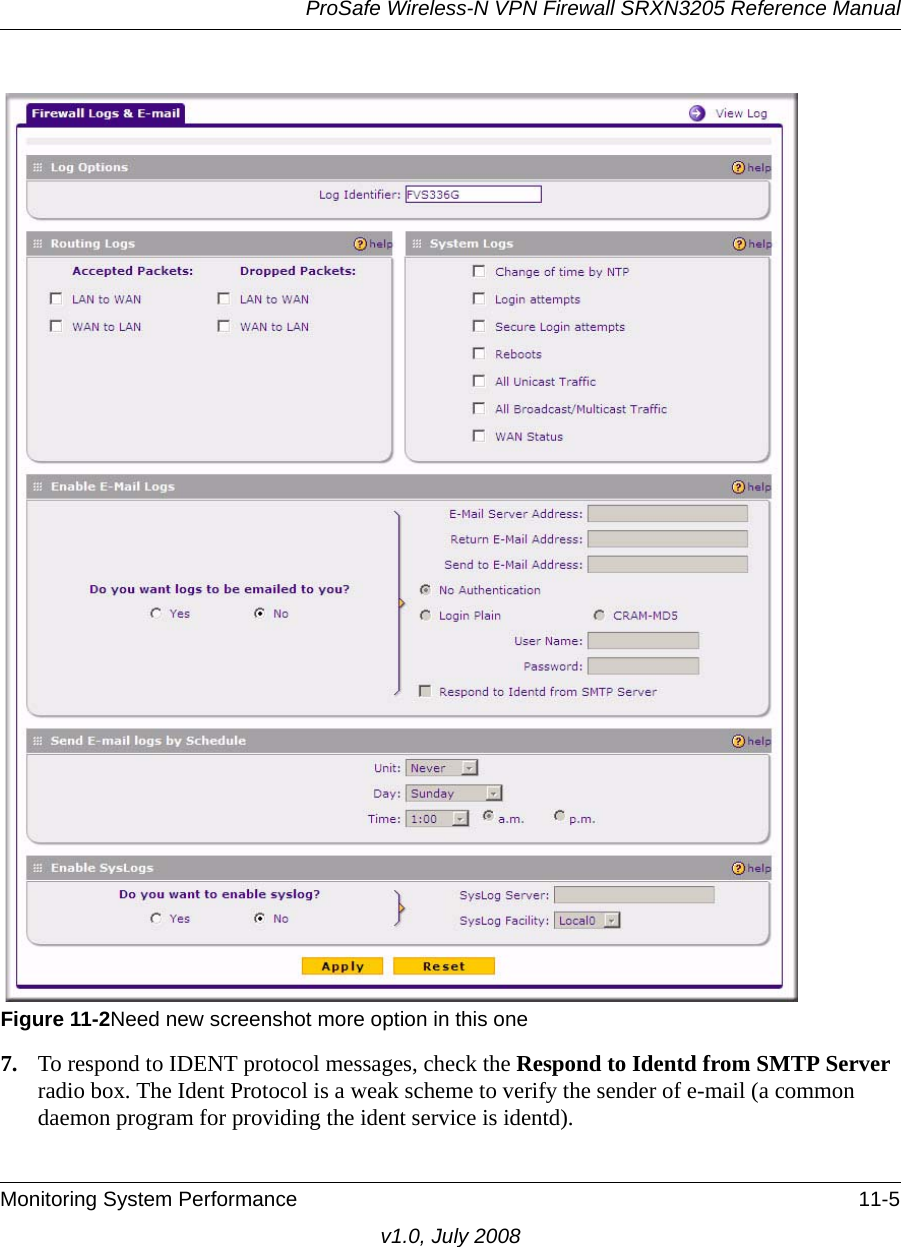 ProSafe Wireless-N VPN Firewall SRXN3205 Reference ManualMonitoring System Performance 11-5v1.0, July 20087. To respond to IDENT protocol messages, check the Respond to Identd from SMTP Server radio box. The Ident Protocol is a weak scheme to verify the sender of e-mail (a common daemon program for providing the ident service is identd).Figure 11-2Need new screenshot more option in this one