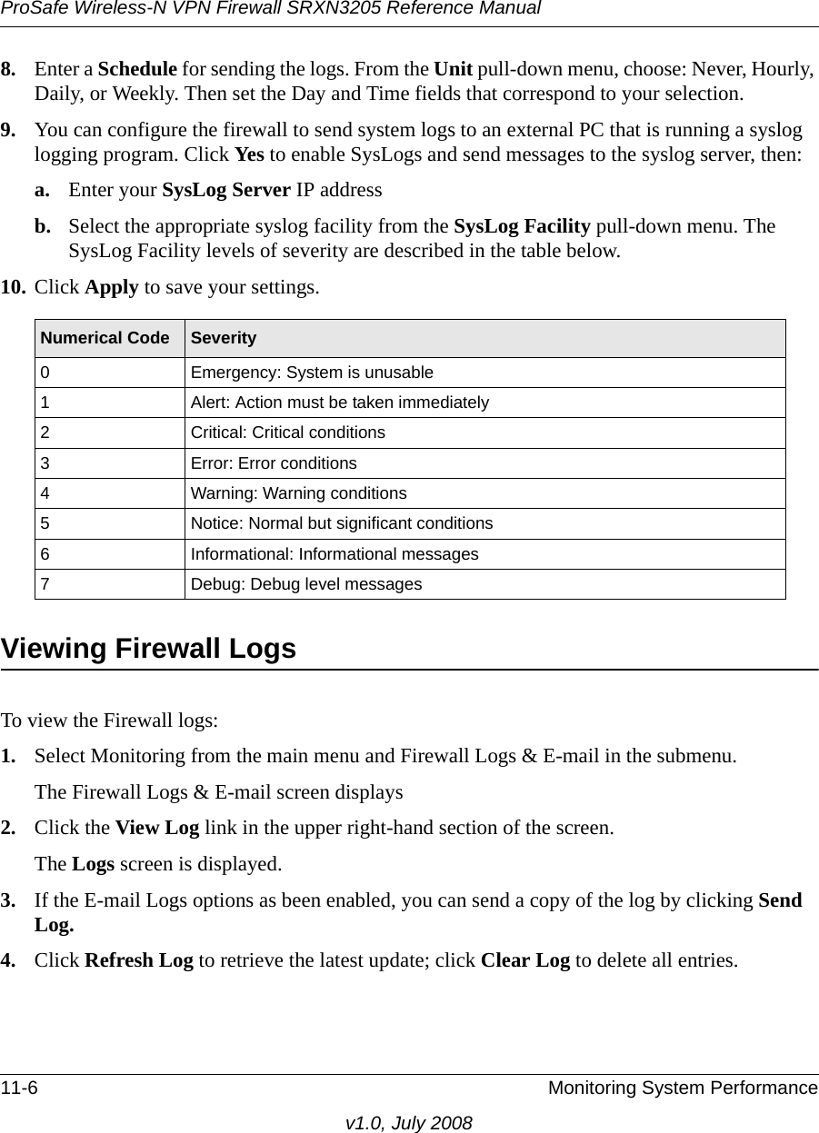 ProSafe Wireless-N VPN Firewall SRXN3205 Reference Manual11-6 Monitoring System Performancev1.0, July 20088. Enter a Schedule for sending the logs. From the Unit pull-down menu, choose: Never, Hourly, Daily, or Weekly. Then set the Day and Time fields that correspond to your selection. 9. You can configure the firewall to send system logs to an external PC that is running a syslog logging program. Click Yes to enable SysLogs and send messages to the syslog server, then:a. Enter your SysLog Server IP address b. Select the appropriate syslog facility from the SysLog Facility pull-down menu. The SysLog Facility levels of severity are described in the table below.10. Click Apply to save your settings.Viewing Firewall LogsTo view the Firewall logs:1. Select Monitoring from the main menu and Firewall Logs &amp; E-mail in the submenu. The Firewall Logs &amp; E-mail screen displays2. Click the View Log link in the upper right-hand section of the screen. The Logs screen is displayed.3. If the E-mail Logs options as been enabled, you can send a copy of the log by clicking Send Log. 4. Click Refresh Log to retrieve the latest update; click Clear Log to delete all entries.Numerical Code Severity0 Emergency: System is unusable1 Alert: Action must be taken immediately2 Critical: Critical conditions3 Error: Error conditions4 Warning: Warning conditions5 Notice: Normal but significant conditions6 Informational: Informational messages7 Debug: Debug level messages