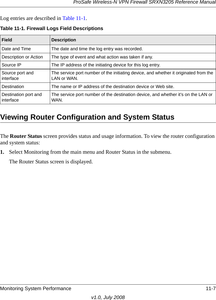 ProSafe Wireless-N VPN Firewall SRXN3205 Reference ManualMonitoring System Performance 11-7v1.0, July 2008Log entries are described in Table 11-1. Viewing Router Configuration and System Status The Router Status screen provides status and usage information. To view the router configuration and system status:1. Select Monitoring from the main menu and Router Status in the submenu. The Router Status screen is displayed.Table 11-1. Firewall Logs Field DescriptionsField DescriptionDate and Time The date and time the log entry was recorded.Description or Action The type of event and what action was taken if any.Source IP The IP address of the initiating device for this log entry.Source port and interfaceThe service port number of the initiating device, and whether it originated from the LAN or WAN.Destination The name or IP address of the destination device or Web site.Destination port and interfaceThe service port number of the destination device, and whether it’s on the LAN or WAN.