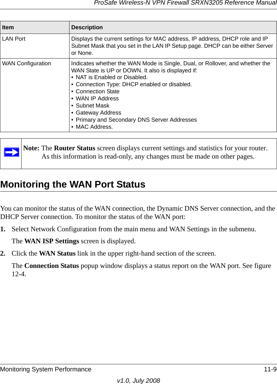 ProSafe Wireless-N VPN Firewall SRXN3205 Reference ManualMonitoring System Performance 11-9v1.0, July 2008Monitoring the WAN Port StatusYou can monitor the status of the WAN connection, the Dynamic DNS Server connection, and the DHCP Server connection. To monitor the status of the WAN port:1. Select Network Configuration from the main menu and WAN Settings in the submenu. The WAN ISP Settings screen is displayed.2. Click the WAN Status link in the upper right-hand section of the screen. The Connection Status popup window displays a status report on the WAN port. See figure 12-4.LAN Port Displays the current settings for MAC address, IP address, DHCP role and IP Subnet Mask that you set in the LAN IP Setup page. DHCP can be either Server or None.WAN Configuration Indicates whether the WAN Mode is Single, Dual, or Rollover, and whether the WAN State is UP or DOWN. It also is displayed if:• NAT is Enabled or Disabled. • Connection Type: DHCP enabled or disabled.• Connection State• WAN IP Address• Subnet Mask• Gateway Address• Primary and Secondary DNS Server Addresses• MAC Address.Note: The Router Status screen displays current settings and statistics for your router. As this information is read-only, any changes must be made on other pages.Item Description