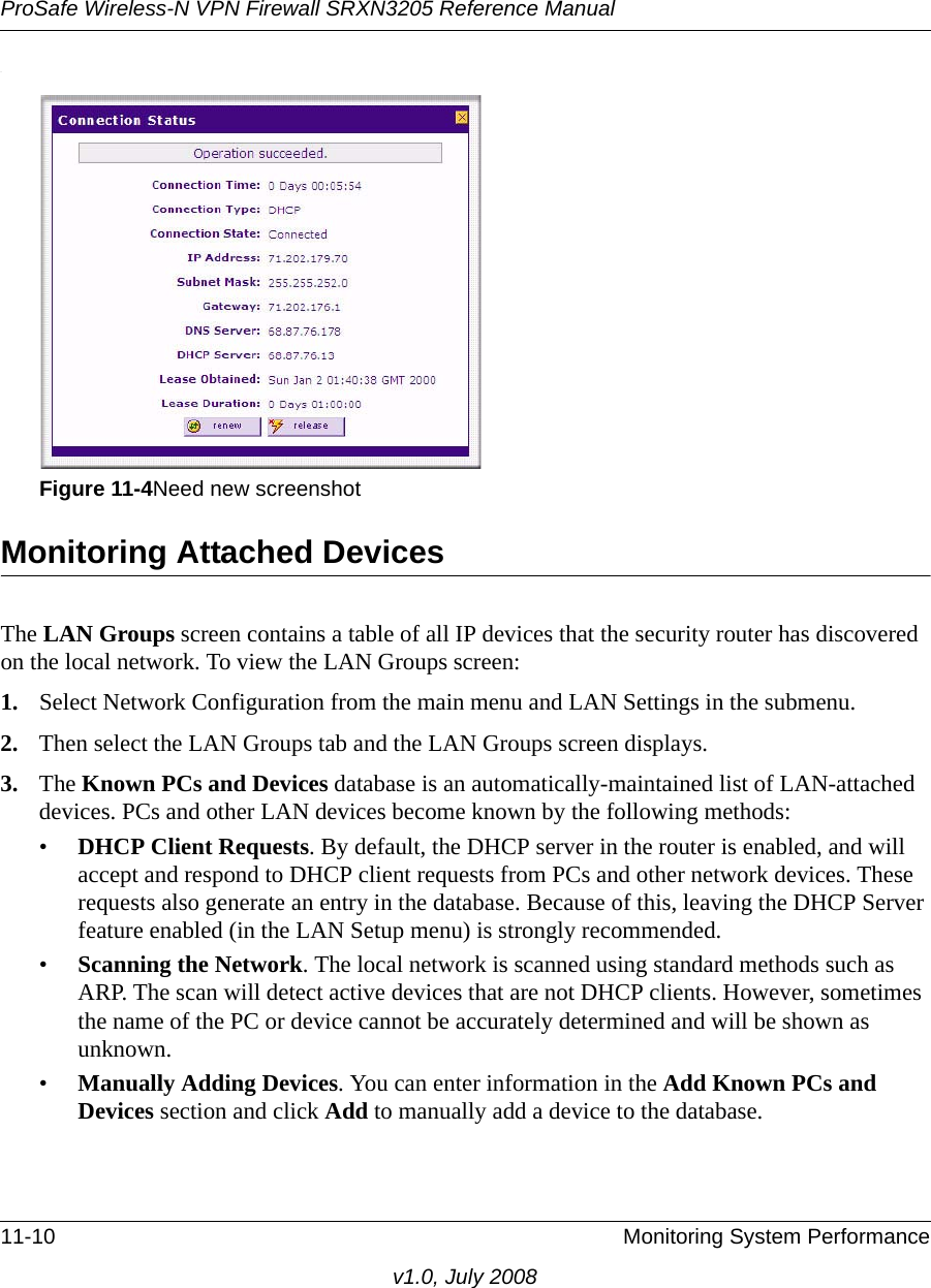 ProSafe Wireless-N VPN Firewall SRXN3205 Reference Manual11-10 Monitoring System Performancev1.0, July 2008.Monitoring Attached DevicesThe LAN Groups screen contains a table of all IP devices that the security router has discovered on the local network. To view the LAN Groups screen:1. Select Network Configuration from the main menu and LAN Settings in the submenu. 2. Then select the LAN Groups tab and the LAN Groups screen displays.3. The Known PCs and Devices database is an automatically-maintained list of LAN-attached devices. PCs and other LAN devices become known by the following methods: •DHCP Client Requests. By default, the DHCP server in the router is enabled, and will accept and respond to DHCP client requests from PCs and other network devices. These requests also generate an entry in the database. Because of this, leaving the DHCP Server feature enabled (in the LAN Setup menu) is strongly recommended. •Scanning the Network. The local network is scanned using standard methods such as ARP. The scan will detect active devices that are not DHCP clients. However, sometimes the name of the PC or device cannot be accurately determined and will be shown as unknown.•Manually Adding Devices. You can enter information in the Add Known PCs and Devices section and click Add to manually add a device to the database.Figure 11-4Need new screenshot