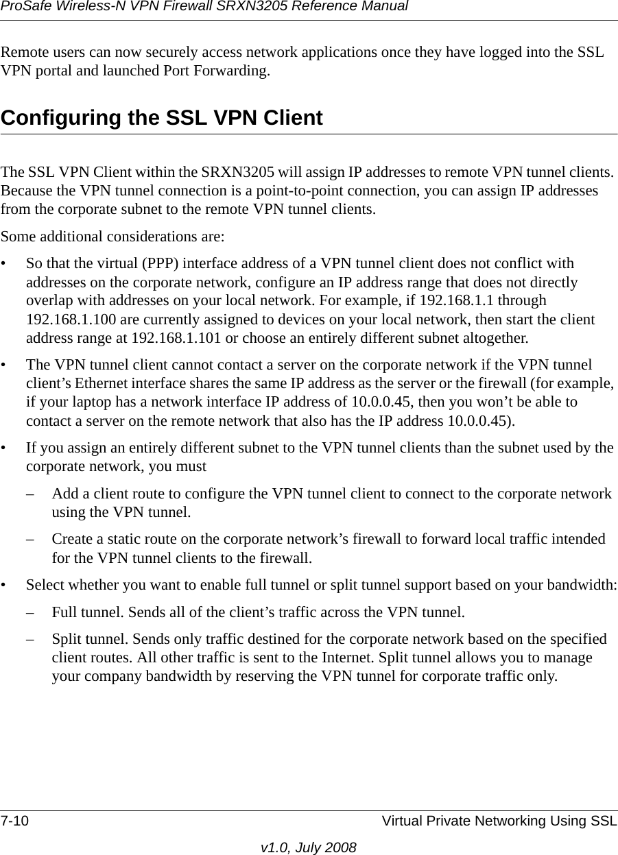 ProSafe Wireless-N VPN Firewall SRXN3205 Reference Manual7-10 Virtual Private Networking Using SSLv1.0, July 2008Remote users can now securely access network applications once they have logged into the SSL VPN portal and launched Port Forwarding.Configuring the SSL VPN ClientThe SSL VPN Client within the SRXN3205 will assign IP addresses to remote VPN tunnel clients. Because the VPN tunnel connection is a point-to-point connection, you can assign IP addresses from the corporate subnet to the remote VPN tunnel clients.Some additional considerations are: • So that the virtual (PPP) interface address of a VPN tunnel client does not conflict with addresses on the corporate network, configure an IP address range that does not directly overlap with addresses on your local network. For example, if 192.168.1.1 through 192.168.1.100 are currently assigned to devices on your local network, then start the client address range at 192.168.1.101 or choose an entirely different subnet altogether.• The VPN tunnel client cannot contact a server on the corporate network if the VPN tunnel client’s Ethernet interface shares the same IP address as the server or the firewall (for example, if your laptop has a network interface IP address of 10.0.0.45, then you won’t be able to contact a server on the remote network that also has the IP address 10.0.0.45).• If you assign an entirely different subnet to the VPN tunnel clients than the subnet used by the corporate network, you must – Add a client route to configure the VPN tunnel client to connect to the corporate network using the VPN tunnel.– Create a static route on the corporate network’s firewall to forward local traffic intended for the VPN tunnel clients to the firewall. • Select whether you want to enable full tunnel or split tunnel support based on your bandwidth:– Full tunnel. Sends all of the client’s traffic across the VPN tunnel.– Split tunnel. Sends only traffic destined for the corporate network based on the specified client routes. All other traffic is sent to the Internet. Split tunnel allows you to manage your company bandwidth by reserving the VPN tunnel for corporate traffic only.