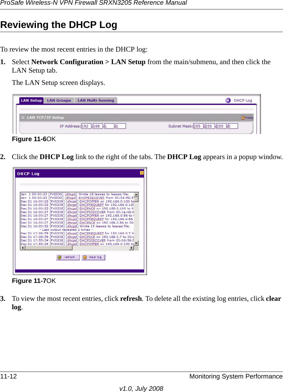 ProSafe Wireless-N VPN Firewall SRXN3205 Reference Manual11-12 Monitoring System Performancev1.0, July 2008Reviewing the DHCP LogTo review the most recent entries in the DHCP log:1. Select Network Configuration &gt; LAN Setup from the main/submenu, and then click the LAN Setup tab. The LAN Setup screen displays.2. Click the DHCP Log link to the right of the tabs. The DHCP Log appears in a popup window.3. To view the most recent entries, click refresh. To delete all the existing log entries, click clear log. Figure 11-6OKFigure 11-7OK