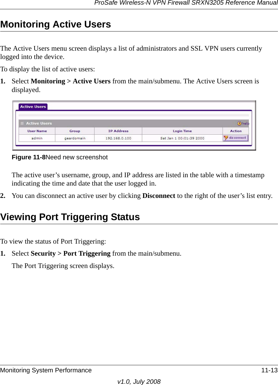 ProSafe Wireless-N VPN Firewall SRXN3205 Reference ManualMonitoring System Performance 11-13v1.0, July 2008Monitoring Active UsersThe Active Users menu screen displays a list of administrators and SSL VPN users currently logged into the device. To display the list of active users:1. Select Monitoring &gt; Active Users from the main/submenu. The Active Users screen is displayed.The active user’s username, group, and IP address are listed in the table with a timestamp indicating the time and date that the user logged in.2. You can disconnect an active user by clicking Disconnect to the right of the user’s list entry. Viewing Port Triggering StatusTo view the status of Port Triggering:1. Select Security &gt; Port Triggering from the main/submenu. The Port Triggering screen displays.Figure 11-8Need new screenshot