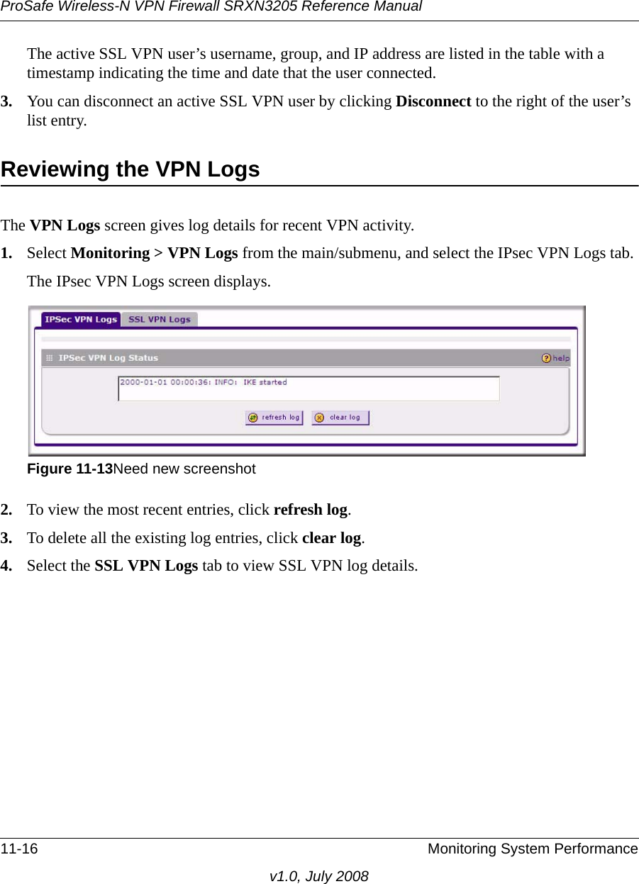 ProSafe Wireless-N VPN Firewall SRXN3205 Reference Manual11-16 Monitoring System Performancev1.0, July 2008The active SSL VPN user’s username, group, and IP address are listed in the table with a timestamp indicating the time and date that the user connected.3. You can disconnect an active SSL VPN user by clicking Disconnect to the right of the user’s list entry.Reviewing the VPN LogsThe VPN Logs screen gives log details for recent VPN activity. 1. Select Monitoring &gt; VPN Logs from the main/submenu, and select the IPsec VPN Logs tab.The IPsec VPN Logs screen displays.2. To view the most recent entries, click refresh log. 3. To delete all the existing log entries, click clear log. 4. Select the SSL VPN Logs tab to view SSL VPN log details.Figure 11-13Need new screenshot