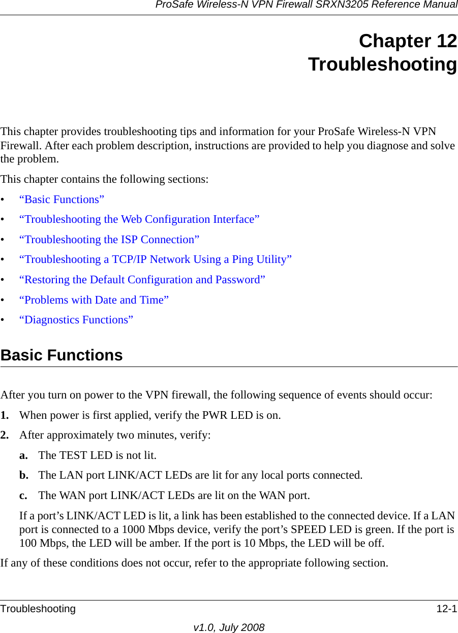 ProSafe Wireless-N VPN Firewall SRXN3205 Reference ManualTroubleshooting 12-1v1.0, July 2008Chapter 12TroubleshootingThis chapter provides troubleshooting tips and information for your ProSafe Wireless-N VPN Firewall. After each problem description, instructions are provided to help you diagnose and solve the problem.This chapter contains the following sections:•“Basic Functions”•“Troubleshooting the Web Configuration Interface”•“Troubleshooting the ISP Connection”•“Troubleshooting a TCP/IP Network Using a Ping Utility”•“Restoring the Default Configuration and Password”•“Problems with Date and Time”•“Diagnostics Functions”Basic FunctionsAfter you turn on power to the VPN firewall, the following sequence of events should occur:1. When power is first applied, verify the PWR LED is on.2. After approximately two minutes, verify:a. The TEST LED is not lit.b. The LAN port LINK/ACT LEDs are lit for any local ports connected.c. The WAN port LINK/ACT LEDs are lit on the WAN port.If a port’s LINK/ACT LED is lit, a link has been established to the connected device. If a LAN port is connected to a 1000 Mbps device, verify the port’s SPEED LED is green. If the port is 100 Mbps, the LED will be amber. If the port is 10 Mbps, the LED will be off.If any of these conditions does not occur, refer to the appropriate following section.