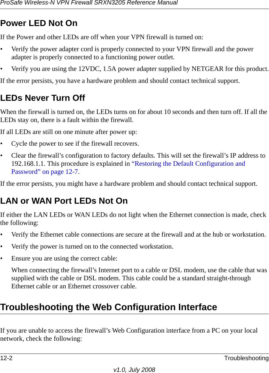 ProSafe Wireless-N VPN Firewall SRXN3205 Reference Manual12-2 Troubleshootingv1.0, July 2008Power LED Not OnIf the Power and other LEDs are off when your VPN firewall is turned on:• Verify the power adapter cord is properly connected to your VPN firewall and the power adapter is properly connected to a functioning power outlet. • Verify you are using the 12VDC, 1.5A power adapter supplied by NETGEAR for this product.If the error persists, you have a hardware problem and should contact technical support.LEDs Never Turn Off When the firewall is turned on, the LEDs turns on for about 10 seconds and then turn off. If all the LEDs stay on, there is a fault within the firewall.If all LEDs are still on one minute after power up:• Cycle the power to see if the firewall recovers.• Clear the firewall’s configuration to factory defaults. This will set the firewall’s IP address to 192.168.1.1. This procedure is explained in “Restoring the Default Configuration and Password” on page 12-7.If the error persists, you might have a hardware problem and should contact technical support.LAN or WAN Port LEDs Not OnIf either the LAN LEDs or WAN LEDs do not light when the Ethernet connection is made, check the following:• Verify the Ethernet cable connections are secure at the firewall and at the hub or workstation.• Verify the power is turned on to the connected workstation.• Ensure you are using the correct cable:When connecting the firewall’s Internet port to a cable or DSL modem, use the cable that was supplied with the cable or DSL modem. This cable could be a standard straight-through Ethernet cable or an Ethernet crossover cable.Troubleshooting the Web Configuration InterfaceIf you are unable to access the firewall’s Web Configuration interface from a PC on your local network, check the following: