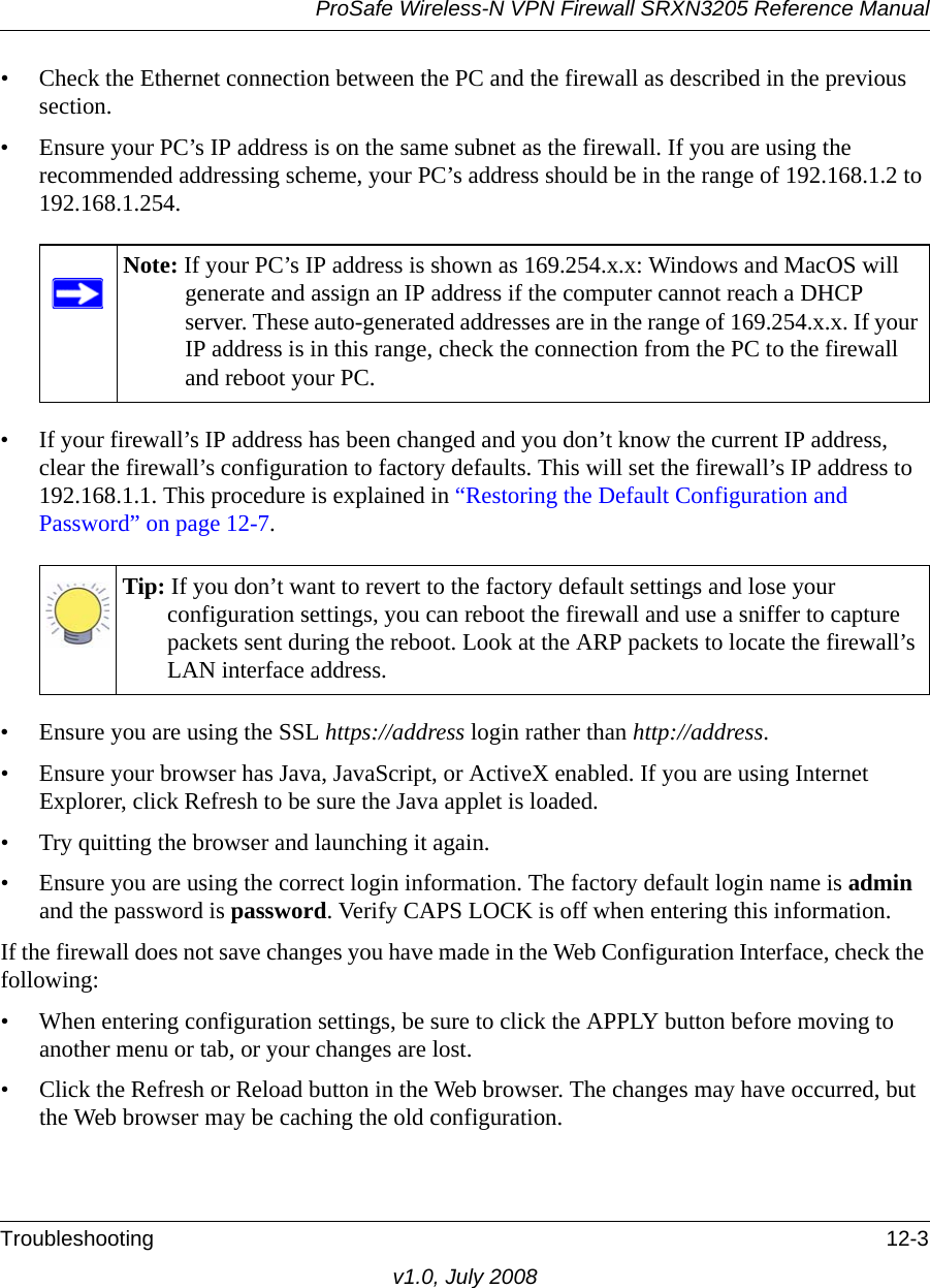 ProSafe Wireless-N VPN Firewall SRXN3205 Reference ManualTroubleshooting 12-3v1.0, July 2008• Check the Ethernet connection between the PC and the firewall as described in the previous section.• Ensure your PC’s IP address is on the same subnet as the firewall. If you are using the recommended addressing scheme, your PC’s address should be in the range of 192.168.1.2 to 192.168.1.254.• If your firewall’s IP address has been changed and you don’t know the current IP address, clear the firewall’s configuration to factory defaults. This will set the firewall’s IP address to 192.168.1.1. This procedure is explained in “Restoring the Default Configuration and Password” on page 12-7.• Ensure you are using the SSL https://address login rather than http://address.• Ensure your browser has Java, JavaScript, or ActiveX enabled. If you are using Internet Explorer, click Refresh to be sure the Java applet is loaded.• Try quitting the browser and launching it again.• Ensure you are using the correct login information. The factory default login name is admin and the password is password. Verify CAPS LOCK is off when entering this information.If the firewall does not save changes you have made in the Web Configuration Interface, check the following:• When entering configuration settings, be sure to click the APPLY button before moving to another menu or tab, or your changes are lost. • Click the Refresh or Reload button in the Web browser. The changes may have occurred, but the Web browser may be caching the old configuration.Note: If your PC’s IP address is shown as 169.254.x.x: Windows and MacOS will generate and assign an IP address if the computer cannot reach a DHCP server. These auto-generated addresses are in the range of 169.254.x.x. If your IP address is in this range, check the connection from the PC to the firewall and reboot your PC.Tip: If you don’t want to revert to the factory default settings and lose your configuration settings, you can reboot the firewall and use a sniffer to capture packets sent during the reboot. Look at the ARP packets to locate the firewall’s LAN interface address.