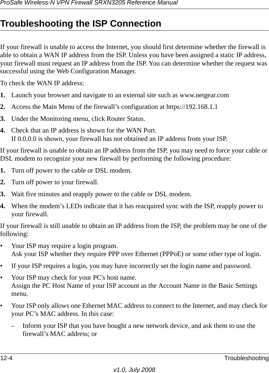 ProSafe Wireless-N VPN Firewall SRXN3205 Reference Manual12-4 Troubleshootingv1.0, July 2008Troubleshooting the ISP ConnectionIf your firewall is unable to access the Internet, you should first determine whether the firewall is able to obtain a WAN IP address from the ISP. Unless you have been assigned a static IP address, your firewall must request an IP address from the ISP. You can determine whether the request was successful using the Web Configuration Manager.To check the WAN IP address: 1. Launch your browser and navigate to an external site such as www.netgear.com2. Access the Main Menu of the firewall’s configuration at https://192.168.1.1 3. Under the Monitoring menu, click Router Status.4. Check that an IP address is shown for the WAN Port.If 0.0.0.0 is shown, your firewall has not obtained an IP address from your ISP.If your firewall is unable to obtain an IP address from the ISP, you may need to force your cable or DSL modem to recognize your new firewall by performing the following procedure:1. Turn off power to the cable or DSL modem. 2. Turn off power to your firewall. 3. Wait five minutes and reapply power to the cable or DSL modem. 4. When the modem’s LEDs indicate that it has reacquired sync with the ISP, reapply power to your firewall.If your firewall is still unable to obtain an IP address from the ISP, the problem may be one of the following:• Your ISP may require a login program.Ask your ISP whether they require PPP over Ethernet (PPPoE) or some other type of login.• If your ISP requires a login, you may have incorrectly set the login name and password.• Your ISP may check for your PC&apos;s host name.Assign the PC Host Name of your ISP account as the Account Name in the Basic Settings menu.• Your ISP only allows one Ethernet MAC address to connect to the Internet, and may check for your PC’s MAC address. In this case:– Inform your ISP that you have bought a new network device, and ask them to use the firewall’s MAC address; or 