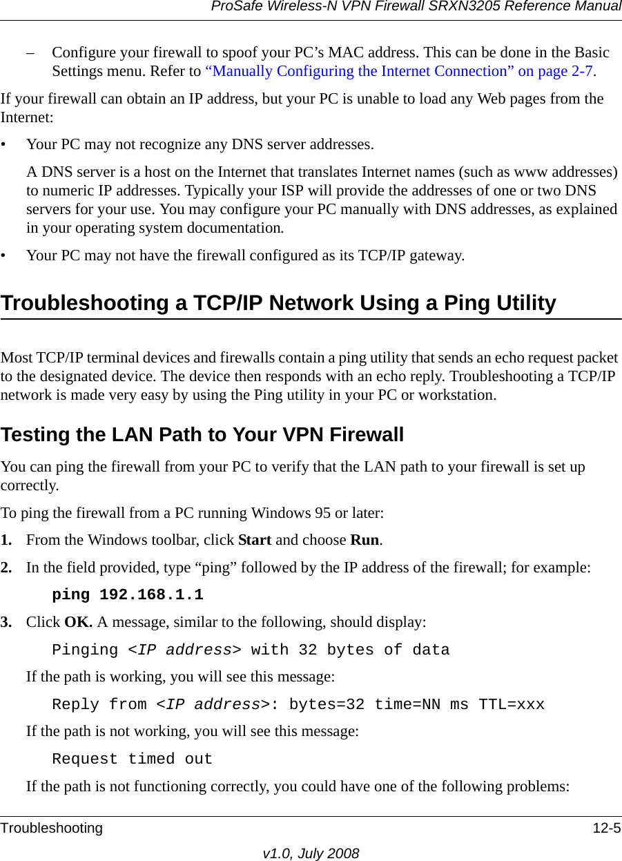 ProSafe Wireless-N VPN Firewall SRXN3205 Reference ManualTroubleshooting 12-5v1.0, July 2008– Configure your firewall to spoof your PC’s MAC address. This can be done in the Basic Settings menu. Refer to “Manually Configuring the Internet Connection” on page 2-7.If your firewall can obtain an IP address, but your PC is unable to load any Web pages from the Internet:• Your PC may not recognize any DNS server addresses. A DNS server is a host on the Internet that translates Internet names (such as www addresses) to numeric IP addresses. Typically your ISP will provide the addresses of one or two DNS servers for your use. You may configure your PC manually with DNS addresses, as explained in your operating system documentation.• Your PC may not have the firewall configured as its TCP/IP gateway.Troubleshooting a TCP/IP Network Using a Ping UtilityMost TCP/IP terminal devices and firewalls contain a ping utility that sends an echo request packet to the designated device. The device then responds with an echo reply. Troubleshooting a TCP/IP network is made very easy by using the Ping utility in your PC or workstation.Testing the LAN Path to Your VPN FirewallYou can ping the firewall from your PC to verify that the LAN path to your firewall is set up correctly.To ping the firewall from a PC running Windows 95 or later:1. From the Windows toolbar, click Start and choose Run.2. In the field provided, type “ping” followed by the IP address of the firewall; for example:ping 192.168.1.13. Click OK. A message, similar to the following, should display:Pinging &lt;IP address&gt; with 32 bytes of dataIf the path is working, you will see this message:Reply from &lt;IP address&gt;: bytes=32 time=NN ms TTL=xxxIf the path is not working, you will see this message:Request timed outIf the path is not functioning correctly, you could have one of the following problems: