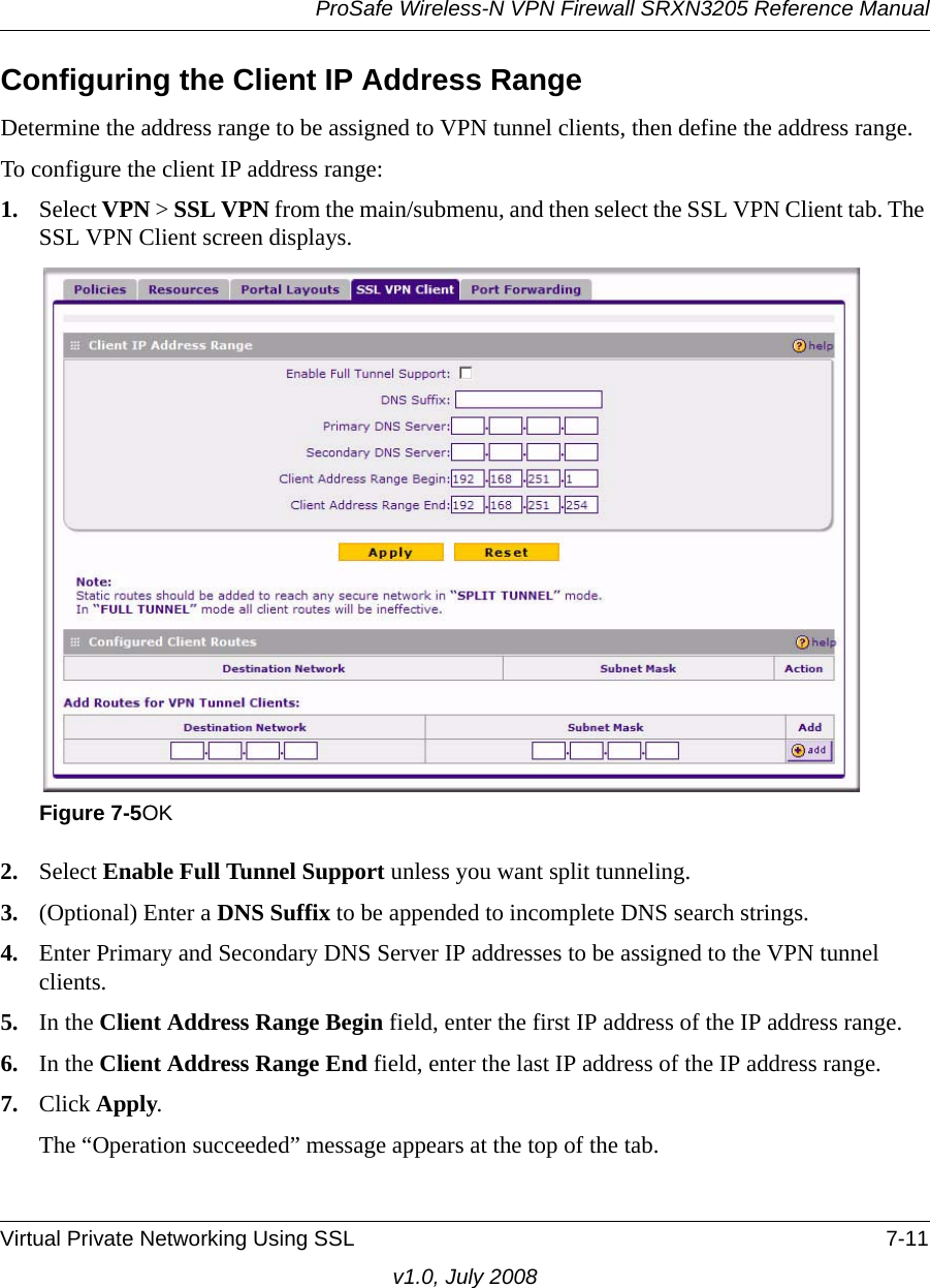 ProSafe Wireless-N VPN Firewall SRXN3205 Reference ManualVirtual Private Networking Using SSL 7-11v1.0, July 2008Configuring the Client IP Address RangeDetermine the address range to be assigned to VPN tunnel clients, then define the address range.To configure the client IP address range:1. Select VPN &gt; SSL VPN from the main/submenu, and then select the SSL VPN Client tab. The SSL VPN Client screen displays.2. Select Enable Full Tunnel Support unless you want split tunneling.3. (Optional) Enter a DNS Suffix to be appended to incomplete DNS search strings.4. Enter Primary and Secondary DNS Server IP addresses to be assigned to the VPN tunnel clients.5. In the Client Address Range Begin field, enter the first IP address of the IP address range.6. In the Client Address Range End field, enter the last IP address of the IP address range.7. Click Apply.The “Operation succeeded” message appears at the top of the tab.Figure 7-5OK