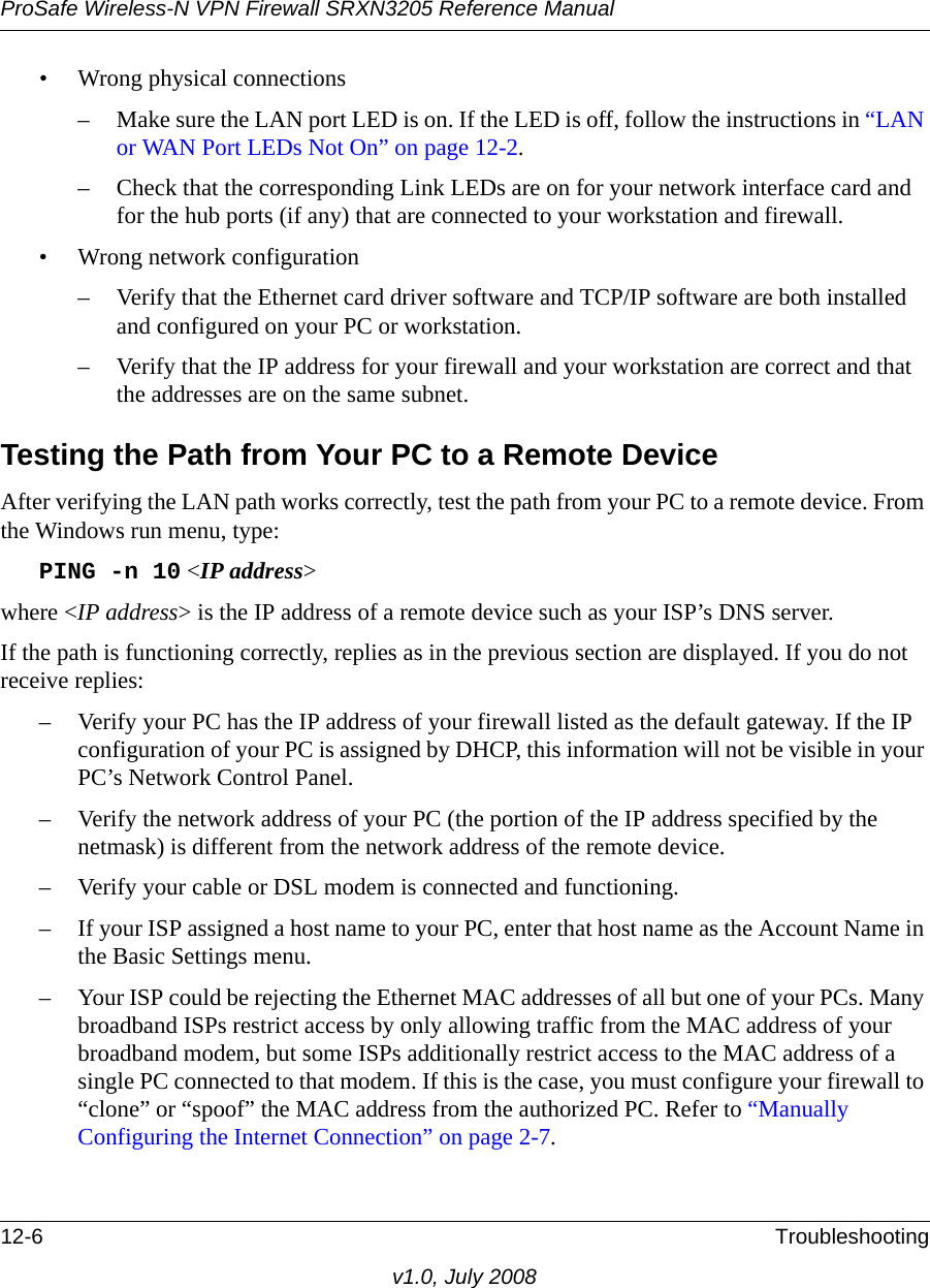 ProSafe Wireless-N VPN Firewall SRXN3205 Reference Manual12-6 Troubleshootingv1.0, July 2008• Wrong physical connections– Make sure the LAN port LED is on. If the LED is off, follow the instructions in “LAN or WAN Port LEDs Not On” on page 12-2.– Check that the corresponding Link LEDs are on for your network interface card and for the hub ports (if any) that are connected to your workstation and firewall.• Wrong network configuration– Verify that the Ethernet card driver software and TCP/IP software are both installed and configured on your PC or workstation.– Verify that the IP address for your firewall and your workstation are correct and that the addresses are on the same subnet.Testing the Path from Your PC to a Remote DeviceAfter verifying the LAN path works correctly, test the path from your PC to a remote device. From the Windows run menu, type:PING -n 10 &lt;IP address&gt;where &lt;IP address&gt; is the IP address of a remote device such as your ISP’s DNS server.If the path is functioning correctly, replies as in the previous section are displayed. If you do not receive replies:– Verify your PC has the IP address of your firewall listed as the default gateway. If the IP configuration of your PC is assigned by DHCP, this information will not be visible in your PC’s Network Control Panel. – Verify the network address of your PC (the portion of the IP address specified by the netmask) is different from the network address of the remote device.– Verify your cable or DSL modem is connected and functioning.– If your ISP assigned a host name to your PC, enter that host name as the Account Name in the Basic Settings menu.– Your ISP could be rejecting the Ethernet MAC addresses of all but one of your PCs. Many broadband ISPs restrict access by only allowing traffic from the MAC address of your broadband modem, but some ISPs additionally restrict access to the MAC address of a single PC connected to that modem. If this is the case, you must configure your firewall to “clone” or “spoof” the MAC address from the authorized PC. Refer to “Manually Configuring the Internet Connection” on page 2-7.