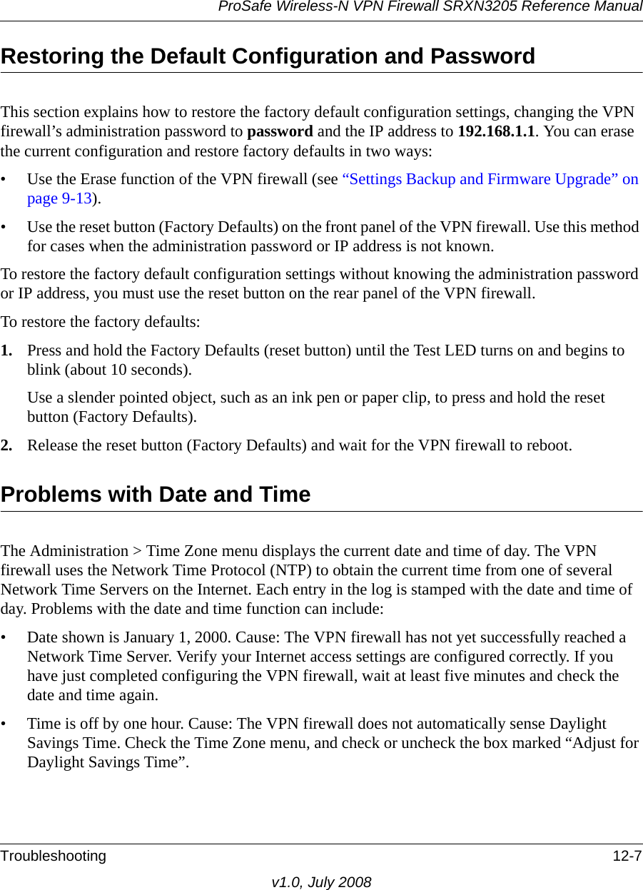 ProSafe Wireless-N VPN Firewall SRXN3205 Reference ManualTroubleshooting 12-7v1.0, July 2008Restoring the Default Configuration and PasswordThis section explains how to restore the factory default configuration settings, changing the VPN firewall’s administration password to password and the IP address to 192.168.1.1. You can erase the current configuration and restore factory defaults in two ways:• Use the Erase function of the VPN firewall (see “Settings Backup and Firmware Upgrade” on page 9-13).• Use the reset button (Factory Defaults) on the front panel of the VPN firewall. Use this method for cases when the administration password or IP address is not known.To restore the factory default configuration settings without knowing the administration password or IP address, you must use the reset button on the rear panel of the VPN firewall.To restore the factory defaults:1. Press and hold the Factory Defaults (reset button) until the Test LED turns on and begins to blink (about 10 seconds).Use a slender pointed object, such as an ink pen or paper clip, to press and hold the reset button (Factory Defaults).2. Release the reset button (Factory Defaults) and wait for the VPN firewall to reboot.Problems with Date and TimeThe Administration &gt; Time Zone menu displays the current date and time of day. The VPN firewall uses the Network Time Protocol (NTP) to obtain the current time from one of several Network Time Servers on the Internet. Each entry in the log is stamped with the date and time of day. Problems with the date and time function can include:• Date shown is January 1, 2000. Cause: The VPN firewall has not yet successfully reached a Network Time Server. Verify your Internet access settings are configured correctly. If you have just completed configuring the VPN firewall, wait at least five minutes and check the date and time again.• Time is off by one hour. Cause: The VPN firewall does not automatically sense Daylight Savings Time. Check the Time Zone menu, and check or uncheck the box marked “Adjust for Daylight Savings Time”.