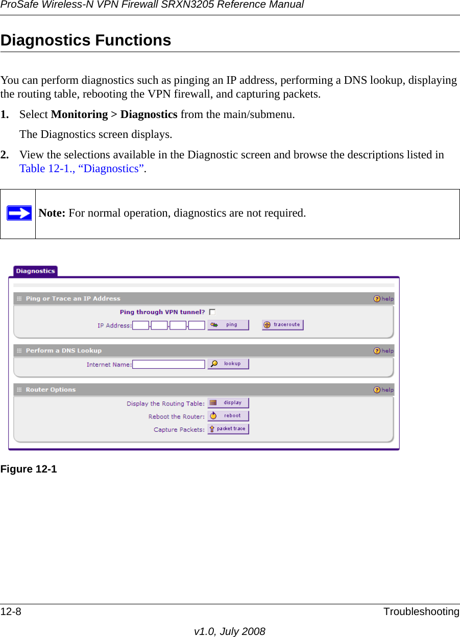 ProSafe Wireless-N VPN Firewall SRXN3205 Reference Manual12-8 Troubleshootingv1.0, July 2008Diagnostics FunctionsYou can perform diagnostics such as pinging an IP address, performing a DNS lookup, displaying the routing table, rebooting the VPN firewall, and capturing packets. 1. Select Monitoring &gt; Diagnostics from the main/submenu. The Diagnostics screen displays.2. View the selections available in the Diagnostic screen and browse the descriptions listed in Table 12-1., “Diagnostics”.Note: For normal operation, diagnostics are not required.Figure 12-1