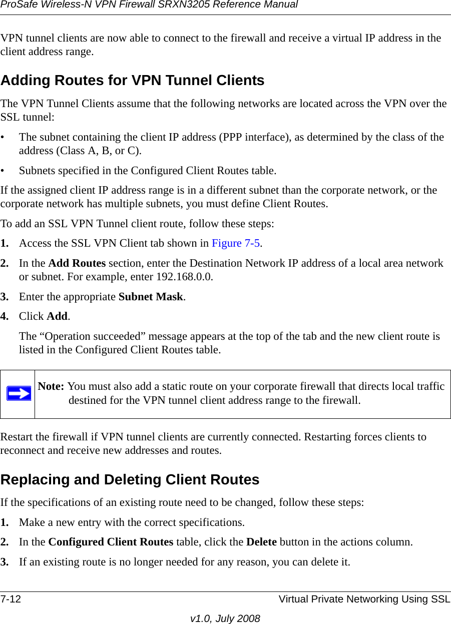 ProSafe Wireless-N VPN Firewall SRXN3205 Reference Manual7-12 Virtual Private Networking Using SSLv1.0, July 2008VPN tunnel clients are now able to connect to the firewall and receive a virtual IP address in the client address range.Adding Routes for VPN Tunnel ClientsThe VPN Tunnel Clients assume that the following networks are located across the VPN over the SSL tunnel:• The subnet containing the client IP address (PPP interface), as determined by the class of the address (Class A, B, or C).• Subnets specified in the Configured Client Routes table.If the assigned client IP address range is in a different subnet than the corporate network, or the corporate network has multiple subnets, you must define Client Routes.To add an SSL VPN Tunnel client route, follow these steps:1. Access the SSL VPN Client tab shown in Figure 7-5.2. In the Add Routes section, enter the Destination Network IP address of a local area network or subnet. For example, enter 192.168.0.0.3. Enter the appropriate Subnet Mask.4. Click Add.The “Operation succeeded” message appears at the top of the tab and the new client route is listed in the Configured Client Routes table.Restart the firewall if VPN tunnel clients are currently connected. Restarting forces clients to reconnect and receive new addresses and routes.Replacing and Deleting Client RoutesIf the specifications of an existing route need to be changed, follow these steps:1. Make a new entry with the correct specifications.2. In the Configured Client Routes table, click the Delete button in the actions column.3. If an existing route is no longer needed for any reason, you can delete it.Note: You must also add a static route on your corporate firewall that directs local traffic destined for the VPN tunnel client address range to the firewall.