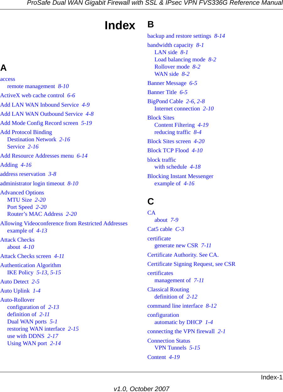 ProSafe Dual WAN Gigabit Firewall with SSL &amp; IPsec VPN FVS336G Reference ManualIndex-1v1.0, October 2007IndexAaccessremote management  8-10ActiveX web cache control  6-6Add LAN WAN Inbound Service  4-9Add LAN WAN Outbound Service  4-8Add Mode Config Record screen  5-19Add Protocol BindingDestination Network  2-16Service  2-16Add Resource Addresses menu  6-14Adding  4-16address reservation  3-8administrator login timeout  8-10Advanced OptionsMTU Size  2-20Port Speed  2-20Router’s MAC Address  2-20Allowing Videoconference from Restricted Addressesexample of  4-13Attack Checksabout  4-10Attack Checks screen  4-11Authentication AlgorithmIKE Policy  5-13, 5-15Auto Detect  2-5Auto Uplink  1-4Auto-Rolloverconfiguration of  2-13definition of  2-11Dual WAN ports  5-1restoring WAN interface  2-15use with DDNS  2-17Using WAN port  2-14Bbackup and restore settings  8-14bandwidth capacity  8-1LAN side  8-1Load balancing mode  8-2Rollover mode  8-2WAN side  8-2Banner Message  6-5Banner Title  6-5BigPond Cable  2-6, 2-8Internet connection  2-10Block SitesContent Filtering  4-19reducing traffic  8-4Block Sites screen  4-20Block TCP Flood  4-10block trafficwith schedule  4-18Blocking Instant Messengerexample of  4-16CCAabout  7-9Cat5 cable  C-3certificategenerate new CSR  7-11Certificate Authority. See CA.Certificate Signing Request, see CSRcertificatesmanagement of  7-11Classical Routingdefinition of  2-12command line interface  8-12configurationautomatic by DHCP  1-4connecting the VPN firewall  2-1Connection StatusVPN Tunnels  5-15Content  4-19