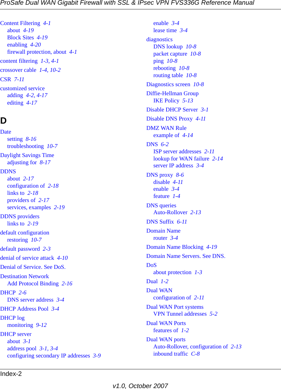 ProSafe Dual WAN Gigabit Firewall with SSL &amp; IPsec VPN FVS336G Reference ManualIndex-2v1.0, October 2007Content Filtering  4-1about  4-19Block Sites  4-19enabling  4-20firewall protection, about  4-1content filtering  1-3, 4-1crossover cable  1-4, 10-2CSR  7-11customized serviceadding  4-2, 4-17editing  4-17DDatesetting  8-16troubleshooting  10-7Daylight Savings Timeadjusting for  8-17DDNSabout  2-17configuration of  2-18links to  2-18providers of  2-17services, examples  2-19DDNS providerslinks to  2-19default configurationrestoring  10-7default password  2-3denial of service attack  4-10Denial of Service. See DoS.Destination NetworkAdd Protocol Binding  2-16DHCP  2-6DNS server address  3-4DHCP Address Pool  3-4DHCP logmonitoring  9-12DHCP serverabout  3-1address pool  3-1, 3-4configuring secondary IP addresses  3-9enable  3-4lease time  3-4diagnosticsDNS lookup  10-8packet capture  10-8ping  10-8rebooting  10-8routing table  10-8Diagnostics screen  10-8Diffie-Hellman GroupIKE Policy  5-13Disable DHCP Server  3-1Disable DNS Proxy  4-11DMZ WAN Ruleexample of  4-14DNS  6-2ISP server addresses  2-11lookup for WAN failure  2-14server IP address  3-4DNS proxy  8-6disable  4-11enable  3-4feature  1-4DNS queriesAuto-Rollover  2-13DNS Suffix  6-11Domain Namerouter  3-4Domain Name Blocking  4-19Domain Name Servers. See DNS.DoSabout protection  1-3Dual  1-2Dual WANconfiguration of  2-11Dual WAN Port systemsVPN Tunnel addresses  5-2Dual WAN Portsfeatures of  1-2Dual WAN portsAuto-Rollover, configuration of  2-13inbound traffic  C-8