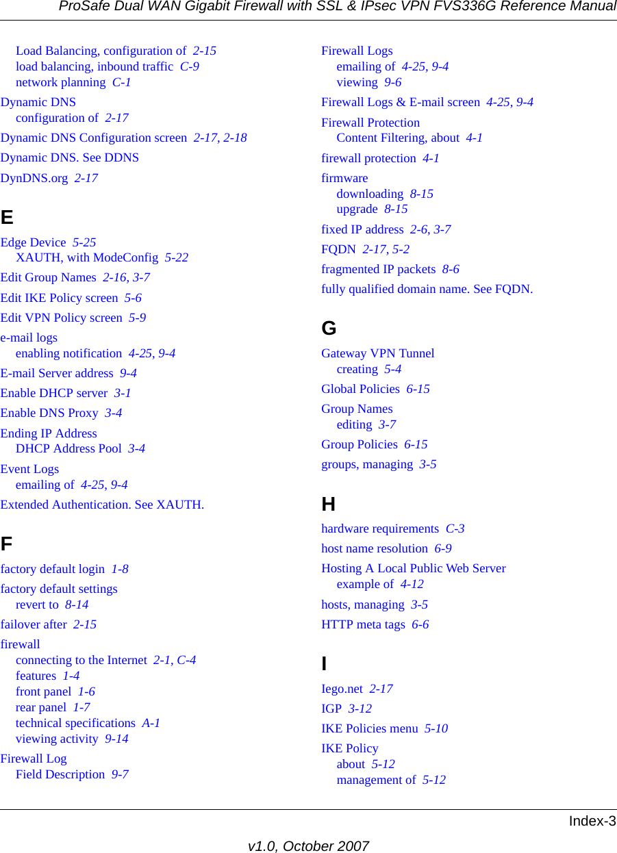ProSafe Dual WAN Gigabit Firewall with SSL &amp; IPsec VPN FVS336G Reference ManualIndex-3v1.0, October 2007Load Balancing, configuration of  2-15load balancing, inbound traffic  C-9network planning  C-1Dynamic DNSconfiguration of  2-17Dynamic DNS Configuration screen  2-17, 2-18Dynamic DNS. See DDNSDynDNS.org  2-17EEdge Device  5-25XAUTH, with ModeConfig  5-22Edit Group Names  2-16, 3-7Edit IKE Policy screen  5-6Edit VPN Policy screen  5-9e-mail logsenabling notification  4-25, 9-4E-mail Server address  9-4Enable DHCP server  3-1Enable DNS Proxy  3-4Ending IP AddressDHCP Address Pool  3-4Event Logsemailing of  4-25, 9-4Extended Authentication. See XAUTH.Ffactory default login  1-8factory default settingsrevert to  8-14failover after  2-15firewallconnecting to the Internet  2-1, C-4features  1-4front panel  1-6rear panel  1-7technical specifications  A-1viewing activity  9-14Firewall LogField Description  9-7Firewall Logsemailing of  4-25, 9-4viewing  9-6Firewall Logs &amp; E-mail screen  4-25, 9-4Firewall ProtectionContent Filtering, about  4-1firewall protection  4-1firmwaredownloading  8-15upgrade  8-15fixed IP address  2-6, 3-7FQDN  2-17, 5-2fragmented IP packets  8-6fully qualified domain name. See FQDN.GGateway VPN Tunnelcreating  5-4Global Policies  6-15Group Namesediting  3-7Group Policies  6-15groups, managing  3-5Hhardware requirements  C-3host name resolution  6-9Hosting A Local Public Web Serverexample of  4-12hosts, managing  3-5HTTP meta tags  6-6IIego.net  2-17IGP  3-12IKE Policies menu  5-10IKE Policyabout  5-12management of  5-12