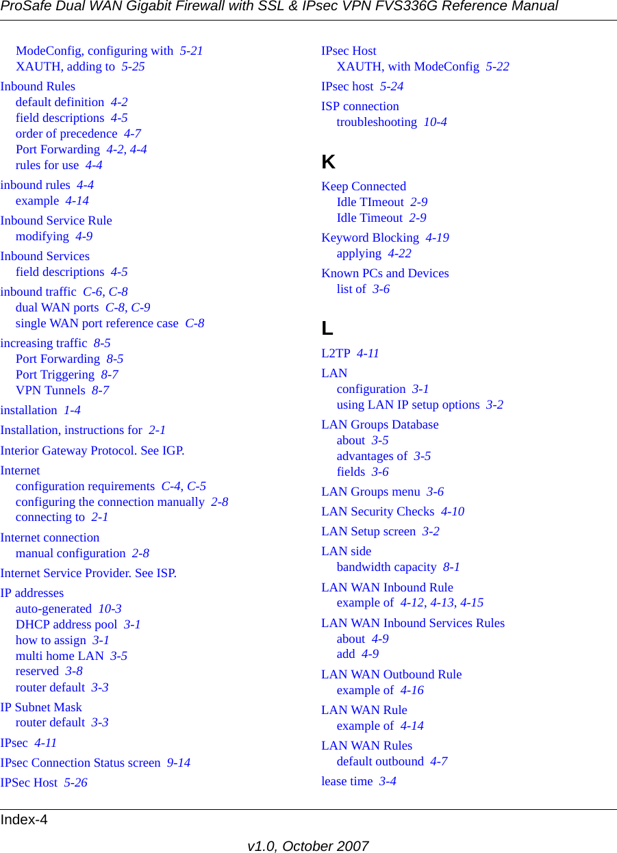 ProSafe Dual WAN Gigabit Firewall with SSL &amp; IPsec VPN FVS336G Reference ManualIndex-4v1.0, October 2007ModeConfig, configuring with  5-21XAUTH, adding to  5-25Inbound Rulesdefault definition  4-2field descriptions  4-5order of precedence  4-7Port Forwarding  4-2, 4-4rules for use  4-4inbound rules  4-4example  4-14Inbound Service Rulemodifying  4-9Inbound Servicesfield descriptions  4-5inbound traffic  C-6, C-8dual WAN ports  C-8, C-9single WAN port reference case  C-8increasing traffic  8-5Port Forwarding  8-5Port Triggering  8-7VPN Tunnels  8-7installation  1-4Installation, instructions for  2-1Interior Gateway Protocol. See IGP.Internetconfiguration requirements  C-4, C-5configuring the connection manually  2-8connecting to  2-1Internet connectionmanual configuration  2-8Internet Service Provider. See ISP.IP addressesauto-generated  10-3DHCP address pool  3-1how to assign  3-1multi home LAN  3-5reserved  3-8router default  3-3IP Subnet Maskrouter default  3-3IPsec  4-11IPsec Connection Status screen  9-14IPSec Host  5-26IPsec HostXAUTH, with ModeConfig  5-22IPsec host  5-24ISP connectiontroubleshooting  10-4KKeep ConnectedIdle TImeout  2-9Idle Timeout  2-9Keyword Blocking  4-19applying  4-22Known PCs and Deviceslist of  3-6LL2TP  4-11LANconfiguration  3-1using LAN IP setup options  3-2LAN Groups Databaseabout  3-5advantages of  3-5fields  3-6LAN Groups menu  3-6LAN Security Checks  4-10LAN Setup screen  3-2LAN sidebandwidth capacity  8-1LAN WAN Inbound Ruleexample of  4-12, 4-13, 4-15LAN WAN Inbound Services Rulesabout  4-9add  4-9LAN WAN Outbound Ruleexample of  4-16LAN WAN Ruleexample of  4-14LAN WAN Rulesdefault outbound  4-7lease time  3-4