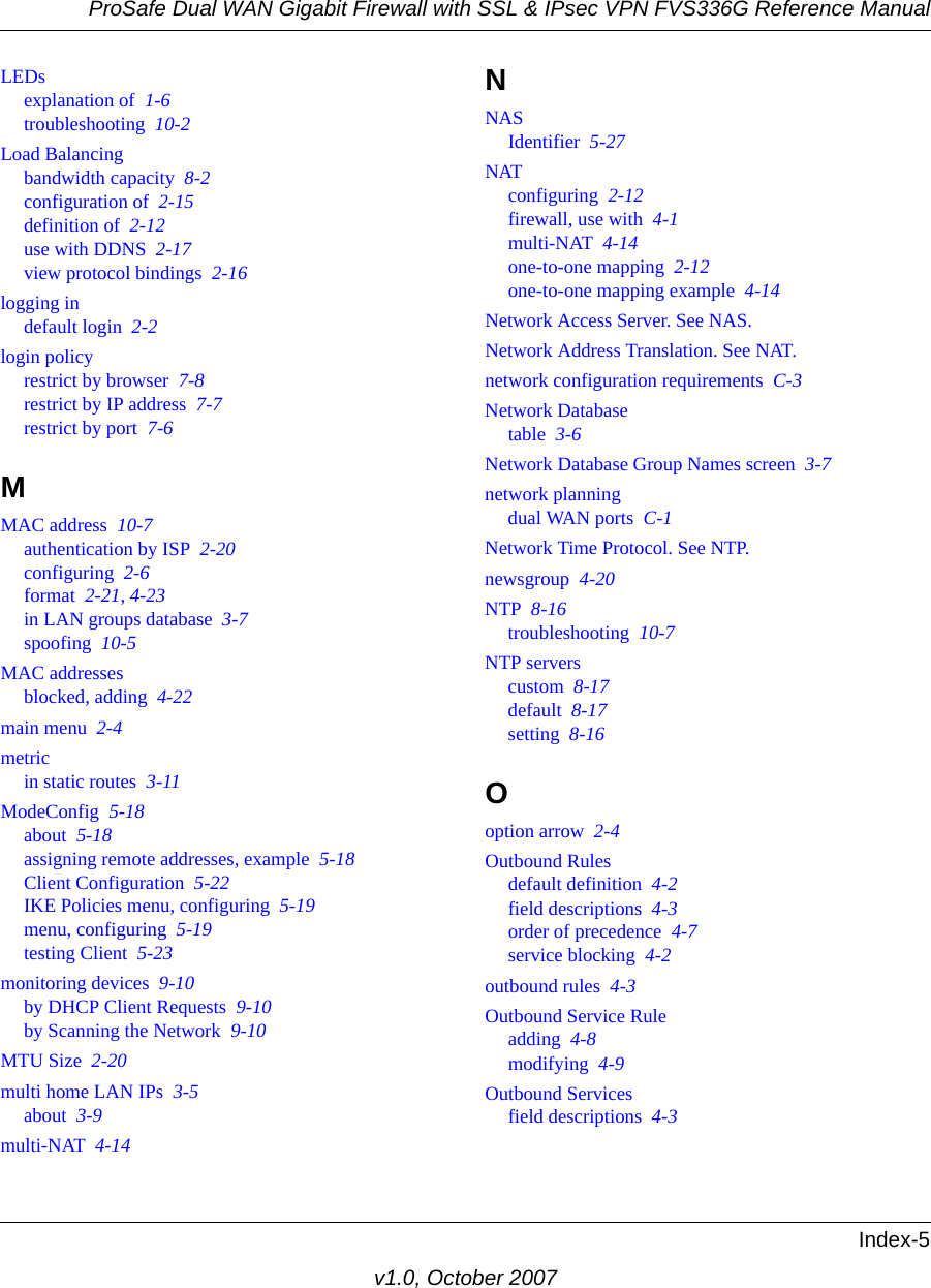 ProSafe Dual WAN Gigabit Firewall with SSL &amp; IPsec VPN FVS336G Reference ManualIndex-5v1.0, October 2007LEDsexplanation of  1-6troubleshooting  10-2Load Balancingbandwidth capacity  8-2configuration of  2-15definition of  2-12use with DDNS  2-17view protocol bindings  2-16logging indefault login  2-2login policyrestrict by browser  7-8restrict by IP address  7-7restrict by port  7-6MMAC address  10-7authentication by ISP  2-20configuring  2-6format  2-21, 4-23in LAN groups database  3-7spoofing  10-5MAC addressesblocked, adding  4-22main menu  2-4metricin static routes  3-11ModeConfig  5-18about  5-18assigning remote addresses, example  5-18Client Configuration  5-22IKE Policies menu, configuring  5-19menu, configuring  5-19testing Client  5-23monitoring devices  9-10by DHCP Client Requests  9-10by Scanning the Network  9-10MTU Size  2-20multi home LAN IPs  3-5about  3-9multi-NAT  4-14NNASIdentifier  5-27NATconfiguring  2-12firewall, use with  4-1multi-NAT  4-14one-to-one mapping  2-12one-to-one mapping example  4-14Network Access Server. See NAS.Network Address Translation. See NAT.network configuration requirements  C-3Network Databasetable  3-6Network Database Group Names screen  3-7network planningdual WAN ports  C-1Network Time Protocol. See NTP.newsgroup  4-20NTP  8-16troubleshooting  10-7NTP serverscustom  8-17default  8-17setting  8-16Ooption arrow  2-4Outbound Rulesdefault definition  4-2field descriptions  4-3order of precedence  4-7service blocking  4-2outbound rules  4-3Outbound Service Ruleadding  4-8modifying  4-9Outbound Servicesfield descriptions  4-3