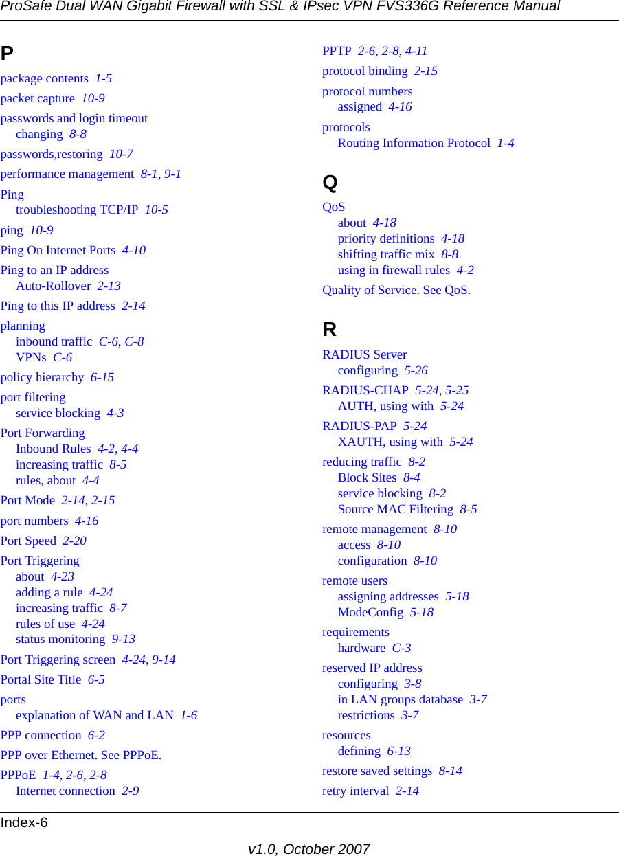 ProSafe Dual WAN Gigabit Firewall with SSL &amp; IPsec VPN FVS336G Reference ManualIndex-6v1.0, October 2007Ppackage contents  1-5packet capture  10-9passwords and login timeoutchanging  8-8passwords,restoring  10-7performance management  8-1, 9-1Pingtroubleshooting TCP/IP  10-5ping  10-9Ping On Internet Ports  4-10Ping to an IP addressAuto-Rollover  2-13Ping to this IP address  2-14planninginbound traffic  C-6, C-8VPNs  C-6policy hierarchy  6-15port filteringservice blocking  4-3Port ForwardingInbound Rules  4-2, 4-4increasing traffic  8-5rules, about  4-4Port Mode  2-14, 2-15port numbers  4-16Port Speed  2-20Port Triggeringabout  4-23adding a rule  4-24increasing traffic  8-7rules of use  4-24status monitoring  9-13Port Triggering screen  4-24, 9-14Portal Site Title  6-5portsexplanation of WAN and LAN  1-6PPP connection  6-2PPP over Ethernet. See PPPoE.PPPoE  1-4, 2-6, 2-8Internet connection  2-9PPTP  2-6, 2-8, 4-11protocol binding  2-15protocol numbersassigned  4-16protocolsRouting Information Protocol  1-4QQoSabout  4-18priority definitions  4-18shifting traffic mix  8-8using in firewall rules  4-2Quality of Service. See QoS.RRADIUS Serverconfiguring  5-26RADIUS-CHAP  5-24, 5-25AUTH, using with  5-24RADIUS-PAP  5-24XAUTH, using with  5-24reducing traffic  8-2Block Sites  8-4service blocking  8-2Source MAC Filtering  8-5remote management  8-10access  8-10configuration  8-10remote usersassigning addresses  5-18ModeConfig  5-18requirementshardware  C-3reserved IP addressconfiguring  3-8in LAN groups database  3-7restrictions  3-7resourcesdefining  6-13restore saved settings  8-14retry interval  2-14