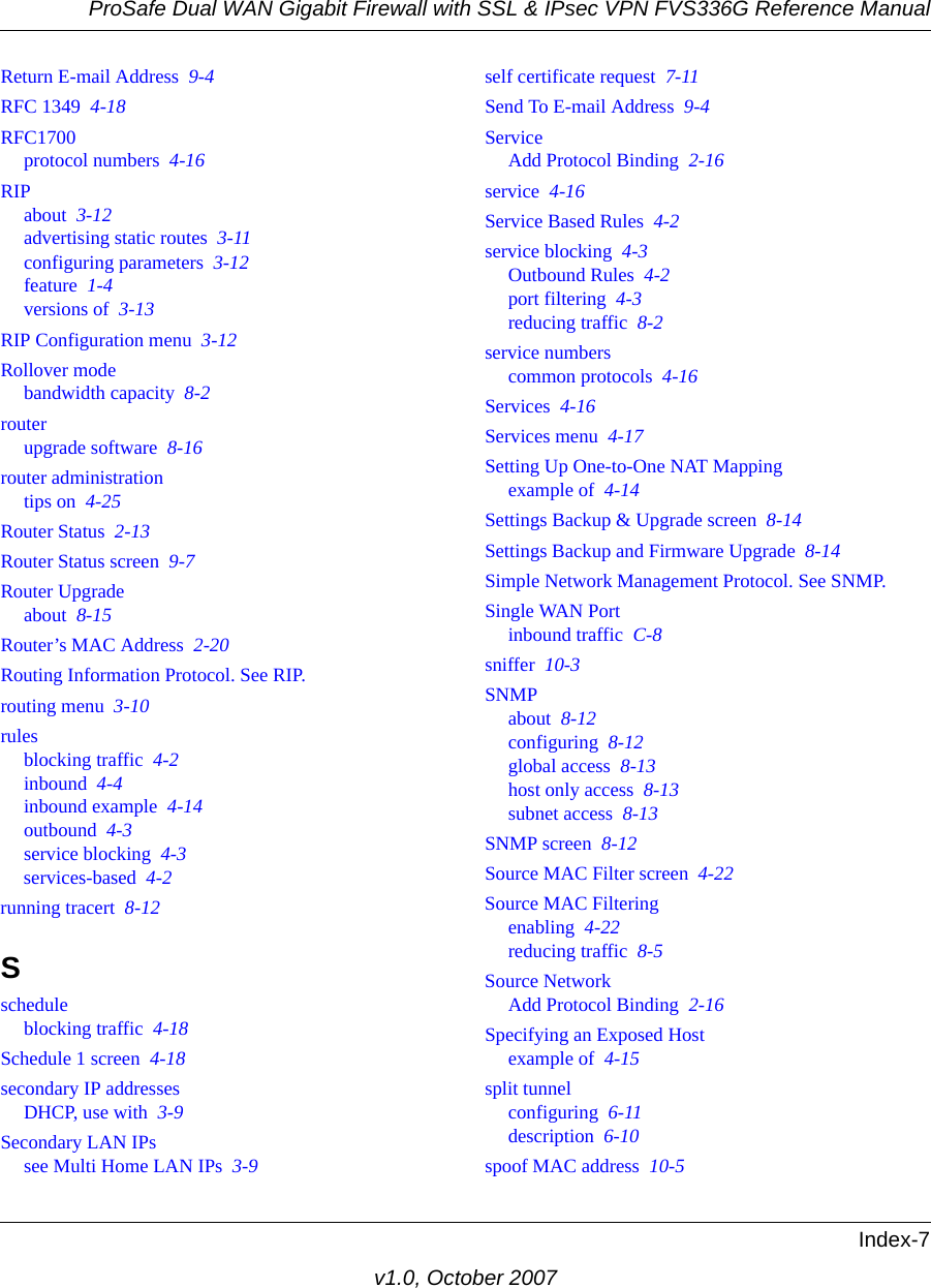 ProSafe Dual WAN Gigabit Firewall with SSL &amp; IPsec VPN FVS336G Reference ManualIndex-7v1.0, October 2007Return E-mail Address  9-4RFC 1349  4-18RFC1700protocol numbers  4-16RIPabout  3-12advertising static routes  3-11configuring parameters  3-12feature  1-4versions of  3-13RIP Configuration menu  3-12Rollover modebandwidth capacity  8-2routerupgrade software  8-16router administrationtips on  4-25Router Status  2-13Router Status screen  9-7Router Upgradeabout  8-15Router’s MAC Address  2-20Routing Information Protocol. See RIP.routing menu  3-10rulesblocking traffic  4-2inbound  4-4inbound example  4-14outbound  4-3service blocking  4-3services-based  4-2running tracert  8-12Sscheduleblocking traffic  4-18Schedule 1 screen  4-18secondary IP addressesDHCP, use with  3-9Secondary LAN IPssee Multi Home LAN IPs  3-9self certificate request  7-11Send To E-mail Address  9-4ServiceAdd Protocol Binding  2-16service  4-16Service Based Rules  4-2service blocking  4-3Outbound Rules  4-2port filtering  4-3reducing traffic  8-2service numberscommon protocols  4-16Services  4-16Services menu  4-17Setting Up One-to-One NAT Mappingexample of  4-14Settings Backup &amp; Upgrade screen  8-14Settings Backup and Firmware Upgrade  8-14Simple Network Management Protocol. See SNMP.Single WAN Portinbound traffic  C-8sniffer  10-3SNMPabout  8-12configuring  8-12global access  8-13host only access  8-13subnet access  8-13SNMP screen  8-12Source MAC Filter screen  4-22Source MAC Filteringenabling  4-22reducing traffic  8-5Source NetworkAdd Protocol Binding  2-16Specifying an Exposed Hostexample of  4-15split tunnelconfiguring  6-11description  6-10spoof MAC address  10-5