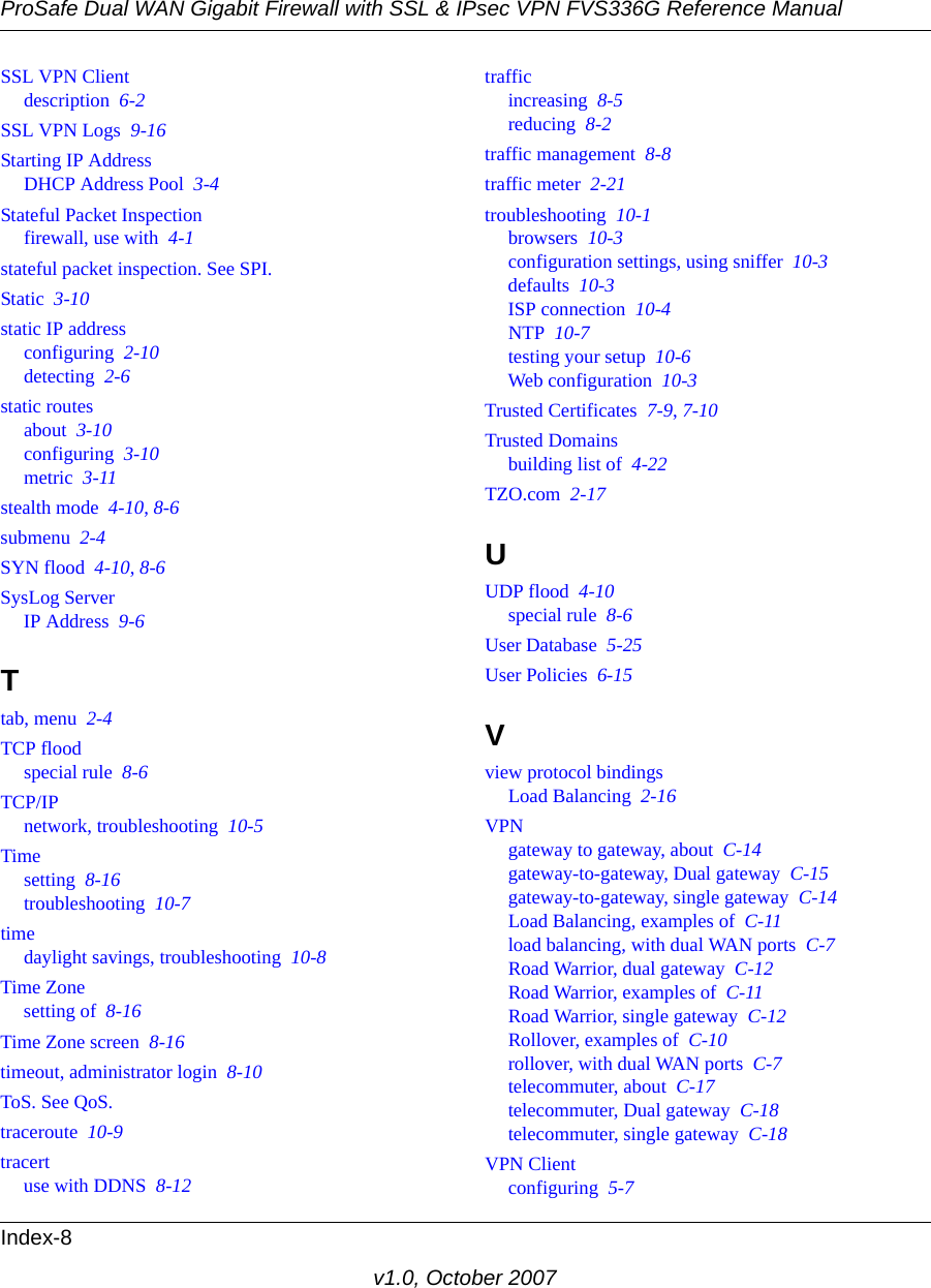 ProSafe Dual WAN Gigabit Firewall with SSL &amp; IPsec VPN FVS336G Reference ManualIndex-8v1.0, October 2007SSL VPN Clientdescription  6-2SSL VPN Logs  9-16Starting IP AddressDHCP Address Pool  3-4Stateful Packet Inspectionfirewall, use with  4-1stateful packet inspection. See SPI.Static  3-10static IP addressconfiguring  2-10detecting  2-6static routesabout  3-10configuring  3-10metric  3-11stealth mode  4-10, 8-6submenu  2-4SYN flood  4-10, 8-6SysLog ServerIP Address  9-6Ttab, menu  2-4TCP floodspecial rule  8-6TCP/IPnetwork, troubleshooting  10-5Timesetting  8-16troubleshooting  10-7timedaylight savings, troubleshooting  10-8Time Zonesetting of  8-16Time Zone screen  8-16timeout, administrator login  8-10ToS. See QoS.traceroute  10-9tracertuse with DDNS  8-12trafficincreasing  8-5reducing  8-2traffic management  8-8traffic meter  2-21troubleshooting  10-1browsers  10-3configuration settings, using sniffer  10-3defaults  10-3ISP connection  10-4NTP  10-7testing your setup  10-6Web configuration  10-3Trusted Certificates  7-9, 7-10Trusted Domainsbuilding list of  4-22TZO.com  2-17UUDP flood  4-10special rule  8-6User Database  5-25User Policies  6-15Vview protocol bindingsLoad Balancing  2-16VPNgateway to gateway, about  C-14gateway-to-gateway, Dual gateway  C-15gateway-to-gateway, single gateway  C-14Load Balancing, examples of  C-11load balancing, with dual WAN ports  C-7Road Warrior, dual gateway  C-12Road Warrior, examples of  C-11Road Warrior, single gateway  C-12Rollover, examples of  C-10rollover, with dual WAN ports  C-7telecommuter, about  C-17telecommuter, Dual gateway  C-18telecommuter, single gateway  C-18VPN Clientconfiguring  5-7