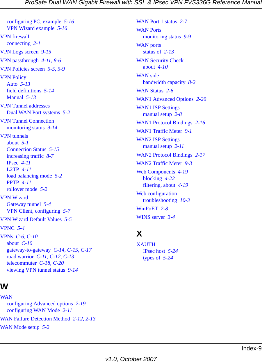 ProSafe Dual WAN Gigabit Firewall with SSL &amp; IPsec VPN FVS336G Reference ManualIndex-9v1.0, October 2007configuring PC, example  5-16VPN Wizard example  5-16VPN firewallconnecting  2-1VPN Logs screen  9-15VPN passthrough  4-11, 8-6VPN Policies screen  5-5, 5-9VPN PolicyAuto  5-13field definitions  5-14Manual  5-13VPN Tunnel addressesDual WAN Port systems  5-2VPN Tunnel Connectionmonitoring status  9-14VPN tunnelsabout  5-1Connection Status  5-15increasing traffic  8-7IPsec  4-11L2TP  4-11load balancing mode  5-2PPTP  4-11rollover mode  5-2VPN WizardGateway tunnel  5-4VPN Client, configuring  5-7VPN Wizard Default Values  5-5VPNC  5-4VPNs  C-6, C-10about  C-10gateway-to-gateway  C-14, C-15, C-17road warrior  C-11, C-12, C-13telecommuter  C-18, C-20viewing VPN tunnel status  9-14WWANconfiguring Advanced options  2-19configuring WAN Mode  2-11WAN Failure Detection Method  2-12, 2-13WAN Mode setup  5-2WAN Port 1 status  2-7WAN Portsmonitoring status  9-9WAN portsstatus of  2-13WAN Security Checkabout  4-10WAN sidebandwidth capacity  8-2WAN Status  2-6WAN1 Advanced Options  2-20WAN1 ISP Settingsmanual setup  2-8WAN1 Protocol Bindings  2-16WAN1 Traffic Meter  9-1WAN2 ISP Settingsmanual setup  2-11WAN2 Protocol Bindings  2-17WAN2 Traffic Meter  9-3Web Components  4-19blocking  4-22filtering, about  4-19Web configurationtroubleshooting  10-3WinPoET  2-8WINS server  3-4XXAUTHIPsec host  5-24types of  5-24