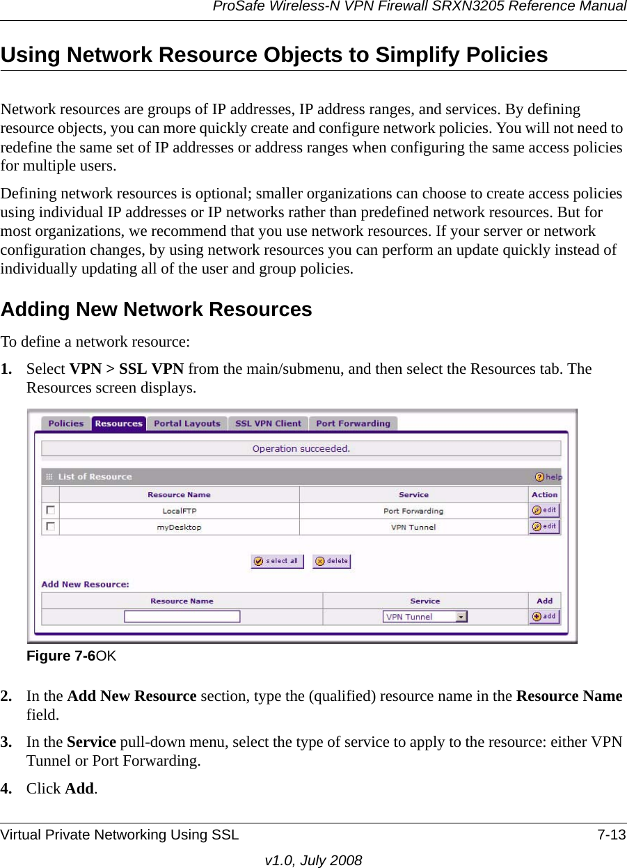 ProSafe Wireless-N VPN Firewall SRXN3205 Reference ManualVirtual Private Networking Using SSL 7-13v1.0, July 2008Using Network Resource Objects to Simplify PoliciesNetwork resources are groups of IP addresses, IP address ranges, and services. By defining resource objects, you can more quickly create and configure network policies. You will not need to redefine the same set of IP addresses or address ranges when configuring the same access policies for multiple users.Defining network resources is optional; smaller organizations can choose to create access policies using individual IP addresses or IP networks rather than predefined network resources. But for most organizations, we recommend that you use network resources. If your server or network configuration changes, by using network resources you can perform an update quickly instead of individually updating all of the user and group policies.Adding New Network Resources To define a network resource:1. Select VPN &gt; SSL VPN from the main/submenu, and then select the Resources tab. The Resources screen displays.2. In the Add New Resource section, type the (qualified) resource name in the Resource Name field.3. In the Service pull-down menu, select the type of service to apply to the resource: either VPN Tunnel or Port Forwarding.4. Click Add.Figure 7-6OK