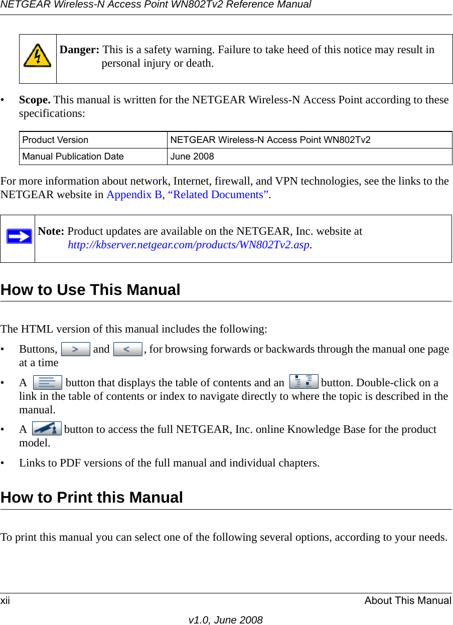 Danger: This is a safety warning. Failure to take heed of this notice may result in personal injury or death.NETGEAR Wireless-N Access Point WN802Tv2 Reference Manualxii About This Manualv1.0, June 2008•Scope. This manual is written for the NETGEAR Wireless-N Access Point according to these specifications:Product Version NETGEAR Wireless-N Access Point WN802Tv2Manual Publication Date June 2008For more information about network, Internet, firewall, and VPN technologies, see the links to the NETGEAR website in Appendix B, “Related Documents”.Note: Product updates are available on the NETGEAR, Inc. website at http://kbserver.netgear.com/products/WN802Tv2.asp.How to Use This ManualThe HTML version of this manual includes the following:• Buttons,  and  , for browsing forwards or backwards through the manual one page at a time•A  button that displays the table of contents and an  button. Double-click on a link in the table of contents or index to navigate directly to where the topic is described in the manual.•A  button to access the full NETGEAR, Inc. online Knowledge Base for the product model.• Links to PDF versions of the full manual and individual chapters.How to Print this ManualTo print this manual you can select one of the following several options, according to your needs.