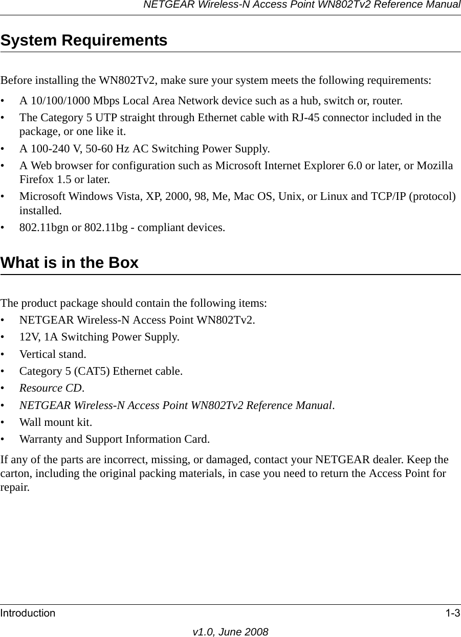 NETGEAR Wireless-N Access Point WN802Tv2 Reference ManualIntroduction 1-3v1.0, June 2008System RequirementsBefore installing the WN802Tv2, make sure your system meets the following requirements:• A 10/100/1000 Mbps Local Area Network device such as a hub, switch or, router.• The Category 5 UTP straight through Ethernet cable with RJ-45 connector included in the package, or one like it.• A 100-240 V, 50-60 Hz AC Switching Power Supply.• A Web browser for configuration such as Microsoft Internet Explorer 6.0 or later, or Mozilla Firefox 1.5 or later.• Microsoft Windows Vista, XP, 2000, 98, Me, Mac OS, Unix, or Linux and TCP/IP (protocol) installed.• 802.11bgn or 802.11bg - compliant devices.What is in the BoxThe product package should contain the following items:• NETGEAR Wireless-N Access Point WN802Tv2.• 12V, 1A Switching Power Supply. • Vertical stand.• Category 5 (CAT5) Ethernet cable.•Resource CD.•NETGEAR Wireless-N Access Point WN802Tv2 Reference Manual.• Wall mount kit.• Warranty and Support Information Card.If any of the parts are incorrect, missing, or damaged, contact your NETGEAR dealer. Keep the carton, including the original packing materials, in case you need to return the Access Point for repair.