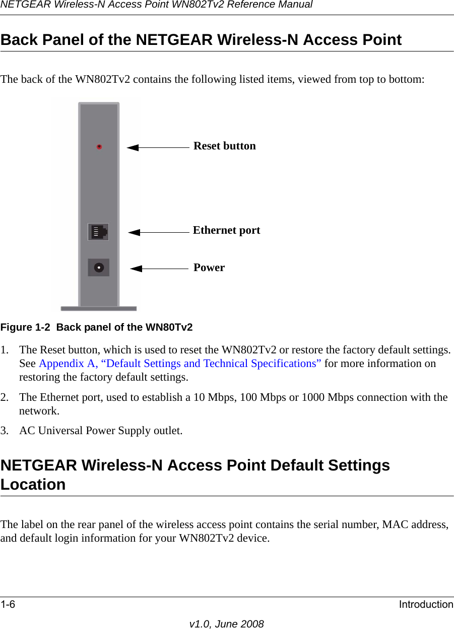 NETGEAR Wireless-N Access Point WN802Tv2 Reference Manual1-6 Introductionv1.0, June 2008Back Panel of the NETGEAR Wireless-N Access PointThe back of the WN802Tv2 contains the following listed items, viewedFigure 1-2  Back panel of the WN80Tv2 from top to bottom:1. The Reset button, which is used to reset the WN802Tv2 or restore the factory default settings. See Appendix A, “Default Settings and Technical Specifications” for more information on restoring the factory default settings.2. The Ethernet port, used to establish a 10 Mbps, 100 Mbps or 1000 Mbps connection with the network.3. AC Universal Power Supply outlet.NETGEAR Wireless-N Access Point Default Settings LocationThe label on the rear panel of the wireless access point contains the serial number, MAC address, and default login information for your WN802Tv2 device.Reset buttonEthernet portPower