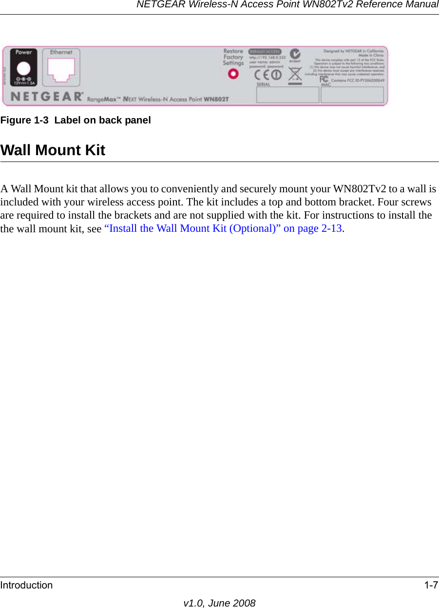 Figure 1-3  Label on back panelNETGEAR Wireless-N Access Point WN802Tv2 Reference ManualIntroduction 1-7v1.0, June 2008Wall Mount KitA Wall Mount kit that allows you to conveniently and securely mount your WN802Tv2 to a wall is included with your wireless access point. The kit includes a top and bottom bracket. Four screws are required to install the brackets and are not supplied with the kit. For instructions to install the the wall mount kit, see “Install the Wall Mount Kit (Optional)” on page 2-13.