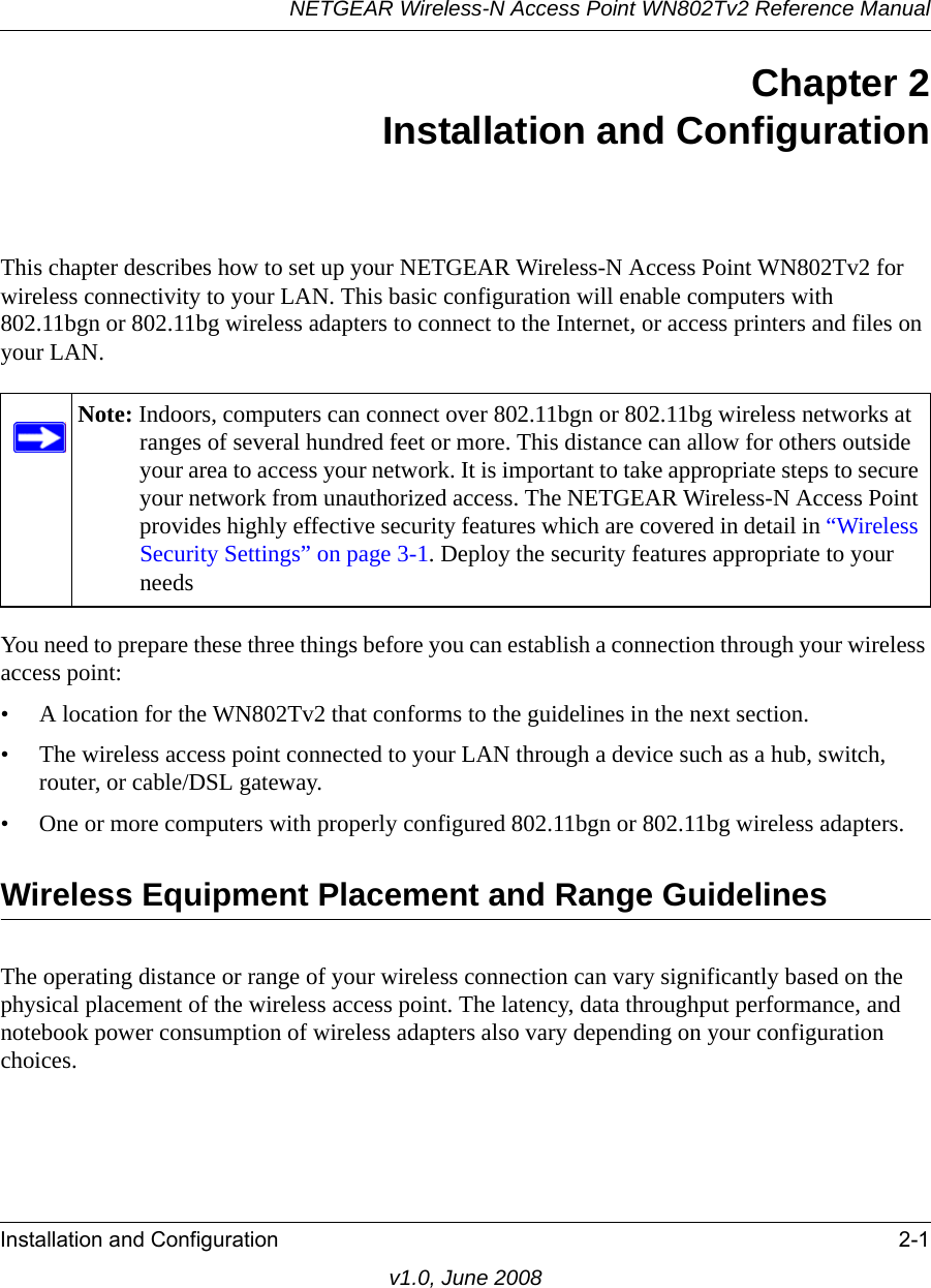 NETGEAR Wireless-N Access Point WN802Tv2 Reference ManualInstallation and Configuration 2-1v1.0, June 2008Chapter 2 Installation and ConfigurationThis chapter describes how to set up your NETGEAR Wireless-N Access Point WN802Tv2 for wireless connectivity to your LAN. This basic configuration will enable computers with 802.11bgn or 802.11bg wireless adapters to connect to the Internet, or access printers and files on your LAN.Note: Indoors, computers can connect over 802.11bgn or 802.11bg wireless networks at ranges of several hundred feet or more. This distance can allow for others outside your area to access your network. It is important to take appropriate steps to secure your network from unauthorized access. The NETGEAR Wireless-N Access Point provides highly effective security features which are covered in detail in “Wireless Security Settings” on page 3-1. Deploy the security features appropriate to your needsYou need to prepare these three things before you can establish a connection through your wireless access point:• A location for the WN802Tv2 that conforms to the guidelines in the next section.• The wireless access point connected to your LAN through a device such as a hub, switch, router, or cable/DSL gateway. • One or more computers with properly configured 802.11bgn or 802.11bg wireless adapters.Wireless Equipment Placement and Range GuidelinesThe operating distance or range of your wireless connection can vary significantly based on the physical placement of the wireless access point. The latency, data throughput performance, and notebook power consumption of wireless adapters also vary depending on your configuration choices.