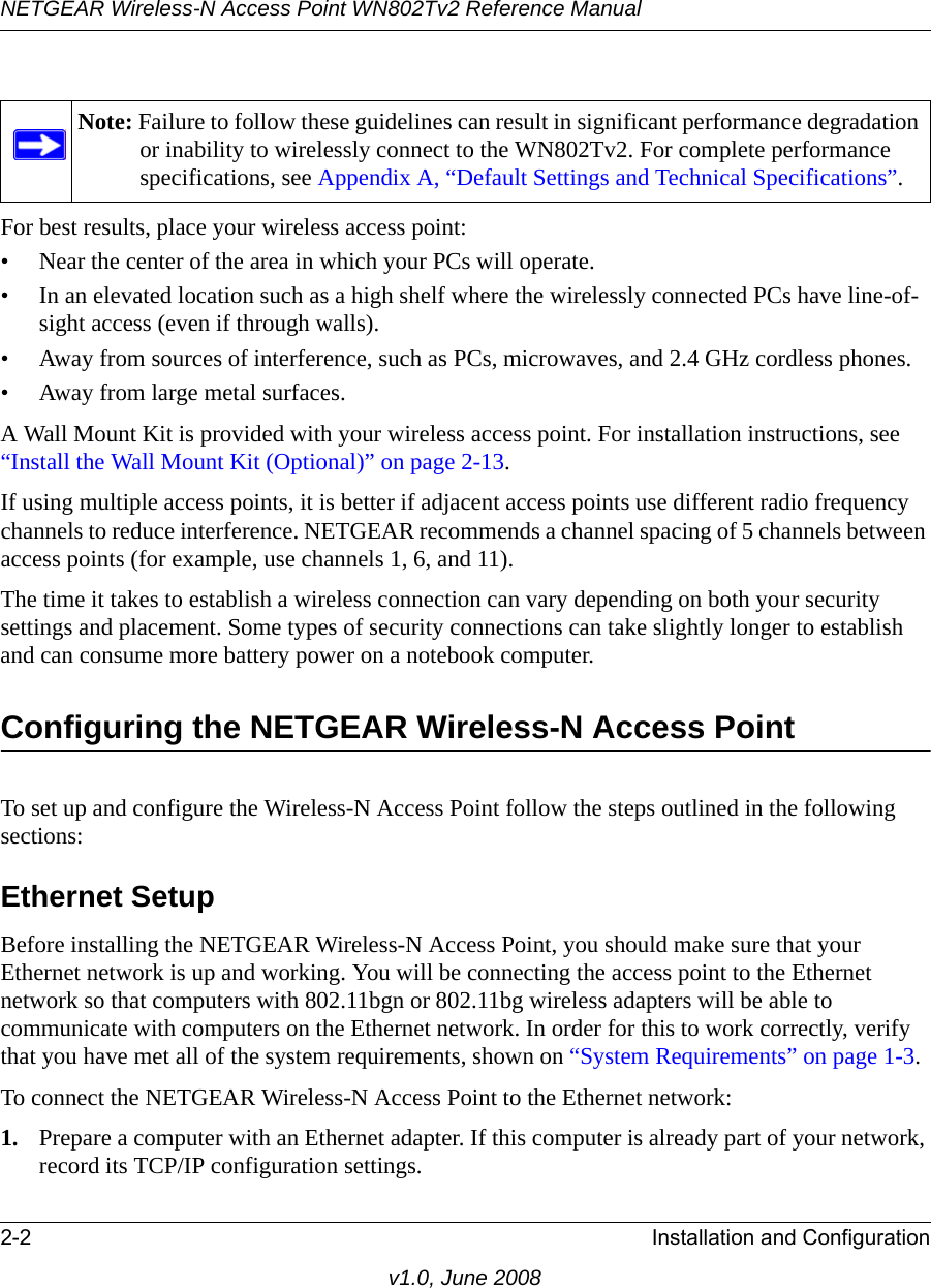 NETGEAR Wireless-N Access Point WN802Tv2 Reference Manual2-2 Installation and Configurationv1.0, June 2008For best results, place your wireless access point:• Near the center of the area in which your PCs will operate.• In an elevated location such as a high shelf where the wirelessly connected PCs have line-of-sight access (even if through walls).• Away from sources of interference, such as PCs, microwaves, and 2.4 GHz cordless phones.• Away from large metal surfaces.A Wall Mount Kit is provided with your wireless access point. For installation instructions, see “Install the Wall Mount Kit (Optional)” on page 2-13.If using multiple access points, it is better if adjacent access points use different radio frequency channels to reduce interference. NETGEAR recommends a channel spacing of 5 channels between access points (for example, use channels 1, 6, and 11).The time it takes to establish a wireless connection can vary depending on both your security settings and placement. Some types of security connections can take slightly longer to establish and can consume more battery power on a notebook computer.Configuring the NETGEAR Wireless-N Access PointTo set up and configure the Wireless-N Access Point follow the steps outlined in the following sections:Ethernet SetupBefore installing the NETGEAR Wireless-N Access Point, you should make sure that your Ethernet network is up and working. You will be connecting the access point to the Ethernet network so that computers with 802.11bgn or 802.11bg wireless adapters will be able to communicate with computers on the Ethernet network. In order for this to work correctly, verify that you have met all of the system requirements, shown on “System Requirements” on page 1-3.To connect the NETGEAR Wireless-N Access Point to the Ethernet network:1. Prepare a computer with an Ethernet adapter. If this computer is already part of your network, record its TCP/IP configuration settings. Note: Failure to follow these guidelines can result in significant performance degradation or inability to wirelessly connect to the WN802Tv2. For complete performance specifications, see Appendix A, “Default Settings and Technical Specifications”.