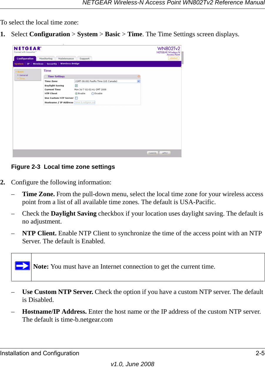 NETGEAR Wireless-N Access Point WN802Tv2 Reference ManualInstallation and Configuration 2-5v1.0, June 2008To select the local time zone:1. Select Configuration &gt; System &gt; Basic &gt; Time. The Time Settings screen displays.Figure 2-3  Local time zone settings 2. Configure the following information:–Time Zone. From the pull-down menu, select the local time zone for your wireless access point from a list of all available time zones. The default is USA-Pacific.– Check the Daylight Saving checkbox if your location uses daylight saving. The default is no adjustment.–NTP Client. Enable NTP Client to synchronize the time of the access point with an NTP Server. The default is Enabled.Note: You must have an Internet connection to get the current time.–Use Custom NTP Server. Check the option if you have a custom NTP server. The default is Disabled.–Hostname/IP Address. Enter the host name or the IP address of the custom NTP server. The default is time-b.netgear.com