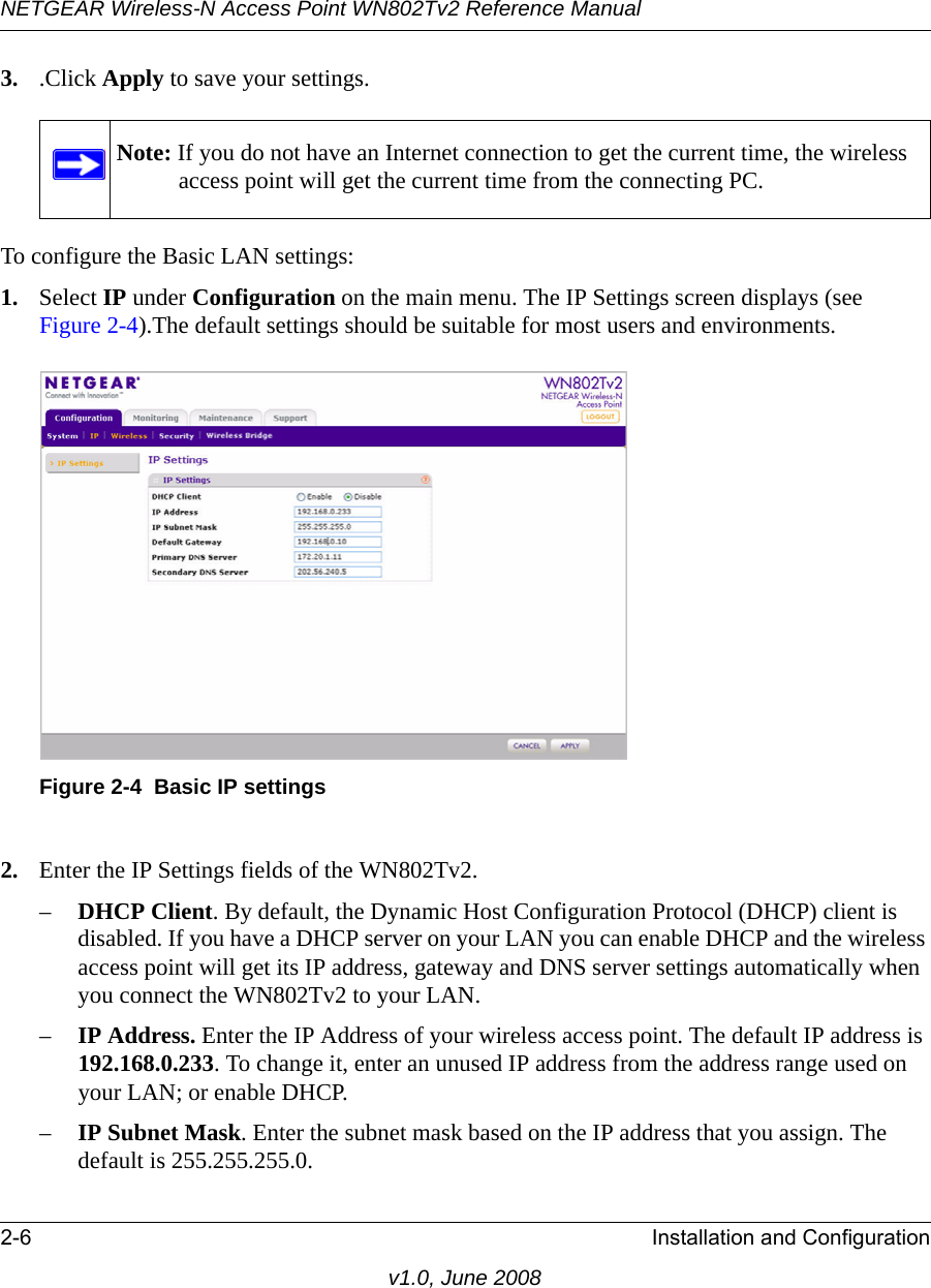 NETGEAR Wireless-N Access Point WN802Tv2 Reference Manual2-6 Installation and Configurationv1.0, June 20083. .Click Apply to save your settings.Note: If you do not have an Internet connection to get the current time, the wireless access point will get the current time from the connecting PC.To configure the Basic LAN settings:1. Select IP under Configuration on the main menu. The IP Settings screen displays (see Figure 2-4).The default settings should be suitable for most users and environments.Figure 2-4  Basic IP settings 2. Enter the IP Settings fields of the WN802Tv2.–DHCP Client. By default, the Dynamic Host Configuration Protocol (DHCP) client is disabled. If you have a DHCP server on your LAN you can enable DHCP and the wireless access point will get its IP address, gateway and DNS server settings automatically when you connect the WN802Tv2 to your LAN.–IP Address. Enter the IP Address of your wireless access point. The default IP address is 192.168.0.233. To change it, enter an unused IP address from the address range used on your LAN; or enable DHCP.–IP Subnet Mask. Enter the subnet mask based on the IP address that you assign. The default is 255.255.255.0. 