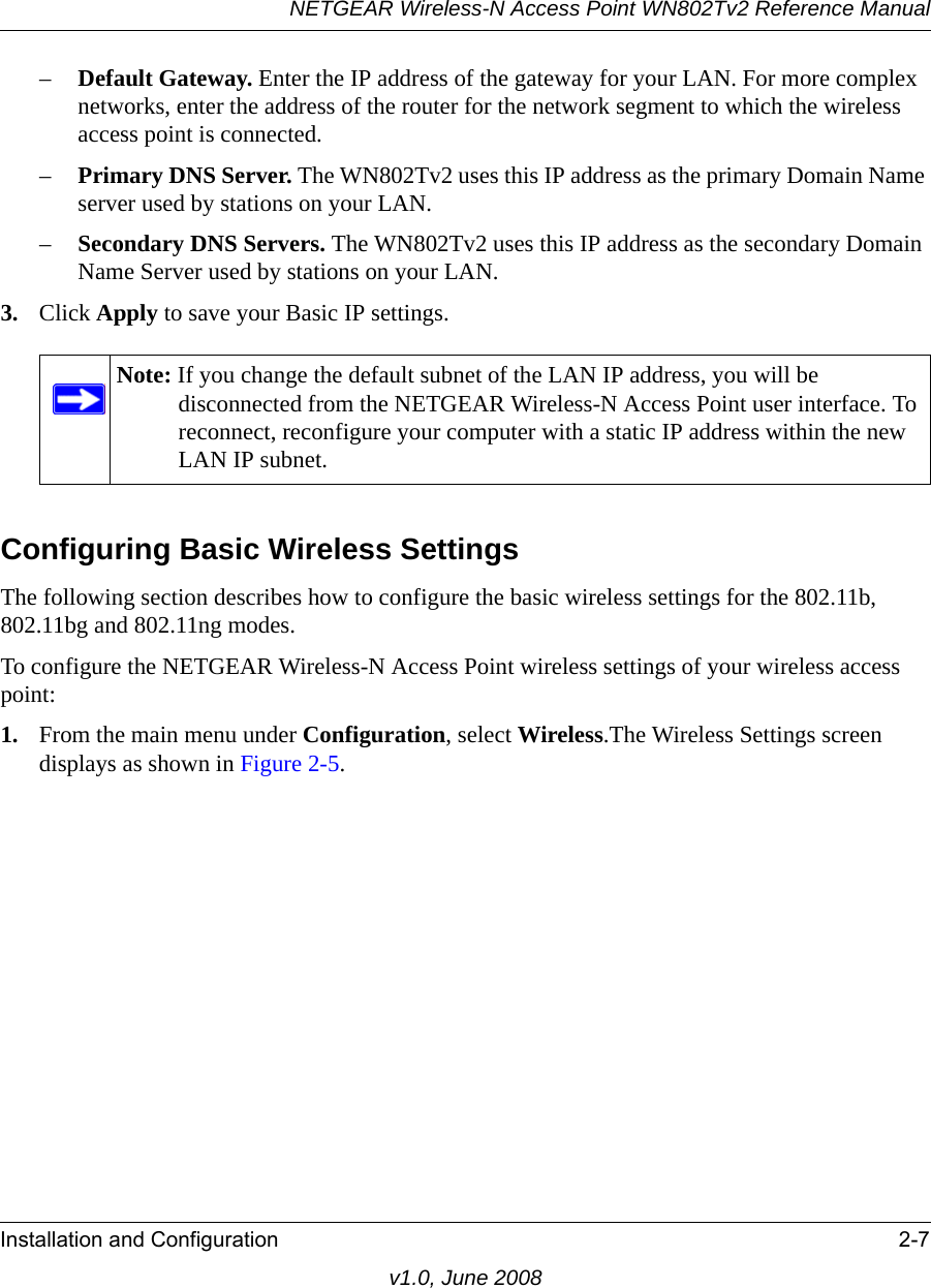 NETGEAR Wireless-N Access Point WN802Tv2 Reference ManualInstallation and Configuration 2-7v1.0, June 2008–Default Gateway. Enter the IP address of the gateway for your LAN. For more complex networks, enter the address of the router for the network segment to which the wireless access point is connected.–Primary DNS Server. The WN802Tv2 uses this IP address as the primary Domain Name server used by stations on your LAN.–Secondary DNS Servers. The WN802Tv2 uses this IP address as the secondary Domain Name Server used by stations on your LAN.3. Click Apply to save your Basic IP settings.Note: If you change the default subnet of the LAN IP address, you will be disconnected from the NETGEAR Wireless-N Access Point user interface. To reconnect, reconfigure your computer with a static IP address within the new LAN IP subnet.Configuring Basic Wireless SettingsThe following section describes how to configure the basic wireless settings for the 802.11b, 802.11bg and 802.11ng modes.To configure the NETGEAR Wireless-N Access Point wireless settings of your wireless access point:1. From the main menu under Configuration, select Wireless.The Wireless Settings screen displays as shown in Figure 2-5.