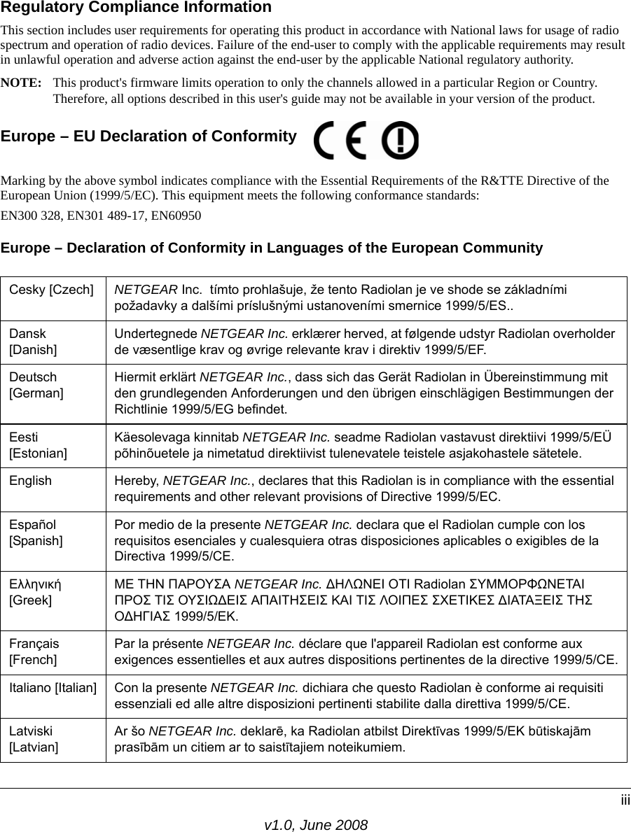 v1.0, June 2008iiiRegulatory Compliance InformationThis section includes user requirements for operating this product in accordance with National laws for usage of radio spectrum and operation of radio devices. Failure of the end-user to comply with the applicable requirements may result in unlawful operation and adverse action against the end-user by the applicable National regulatory authority.NOTE: This product&apos;s firmware limits operation to only the channels allowed in a particular Region or Country.  Therefore, all options described in this user&apos;s guide may not be available in your version of the product.Europe – EU Declaration of Conformity  Marking by the above symbol indicates compliance with the Essential Requirements of the R&amp;TTE Directive of the European Union (1999/5/EC). This equipment meets the following conformance standards:EN300 328, EN301 489-17, EN60950Europe – Declaration of Conformity in Languages of the European CommunityCesky [Czech] NETGEAR Inc.  tímto prohlašuje, že tento Radiolan je ve shode se základními požadavky a dalšími príslušnými ustanoveními smernice 1999/5/ES..Dansk [Danish]Undertegnede NETGEAR Inc. erklærer herved, at følgende udstyr Radiolan overholder de væsentlige krav og øvrige relevante krav i direktiv 1999/5/EF.Deutsch [German]Hiermit erklärt NETGEAR Inc., dass sich das Gerät Radiolan in Übereinstimmung mit den grundlegenden Anforderungen und den übrigen einschlägigen Bestimmungen der Richtlinie 1999/5/EG befindet.Eesti [Estonian]Käesolevaga kinnitab NETGEAR Inc. seadme Radiolan vastavust direktiivi 1999/5/EÜ põhinõuetele ja nimetatud direktiivist tulenevatele teistele asjakohastele sätetele.English Hereby, NETGEAR Inc., declares that this Radiolan is in compliance with the essential requirements and other relevant provisions of Directive 1999/5/EC.Español [Spanish]Por medio de la presente NETGEAR Inc. declara que el Radiolan cumple con los requisitos esenciales y cualesquiera otras disposiciones aplicables o exigibles de la Directiva 1999/5/CE.Ελληνική [Greek]ΜΕ ΤΗΝ ΠΑΡΟΥΣΑ NETGEAR Inc. ∆ΗΛΩΝΕΙ ΟΤΙ Radiolan ΣΥΜΜΟΡΦΩΝΕΤΑΙ ΠΡΟΣ ΤΙΣ ΟΥΣΙΩ∆ΕΙΣ ΑΠΑΙΤΗΣΕΙΣ ΚΑΙ ΤΙΣ ΛΟΙΠΕΣ ΣΧΕΤΙΚΕΣ ∆ΙΑΤΑΞΕΙΣ ΤΗΣ Ο∆ΗΓΙΑΣ 1999/5/ΕΚ.Français [French]Par la présente NETGEAR Inc. déclare que l&apos;appareil Radiolan est conforme aux exigences essentielles et aux autres dispositions pertinentes de la directive 1999/5/CE.Italiano [Italian] Con la presente NETGEAR Inc. dichiara che questo Radiolan è conforme ai requisiti essenziali ed alle altre disposizioni pertinenti stabilite dalla direttiva 1999/5/CE.Latviski [Latvian]Ar šo NETGEAR Inc. deklarē, ka Radiolan atbilst Direktīvas 1999/5/EK būtiskajām prasībām un citiem ar to saistītajiem noteikumiem.