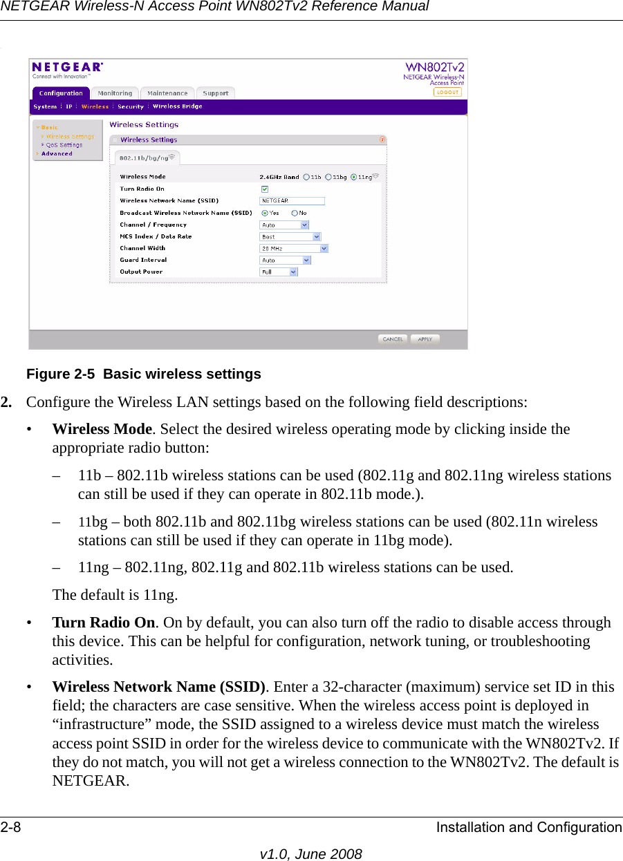 NETGEAR Wireless-N Access Point WN802Tv2 Reference Manual2-8 Installation and Configurationv1.0, June 2008.Figure 2-5  Basic wireless settings2. Configure the Wireless LAN settings based on the following field descriptions:•Wireless Mode. Select the desired wireless operating mode by clicking inside the appropriate radio button:– 11b – 802.11b wireless stations can be used (802.11g and 802.11ng wireless stations can still be used if they can operate in 802.11b mode.).–11bg – both 802.11b and 802.11bg wireless stations can be used (802.11n wireless stations can still be used if they can operate in 11bg mode). – 11ng – 802.11ng, 802.11g and 802.11b wireless stations can be used.The default is 11ng.•Turn Radio On. On by default, you can also turn off the radio to disable access through this device. This can be helpful for configuration, network tuning, or troubleshooting activities.•Wireless Network Name (SSID). Enter a 32-character (maximum) service set ID in this field; the characters are case sensitive. When the wireless access point is deployed in “infrastructure” mode, the SSID assigned to a wireless device must match the wireless access point SSID in order for the wireless device to communicate with the WN802Tv2. If they do not match, you will not get a wireless connection to the WN802Tv2. The default is NETGEAR.