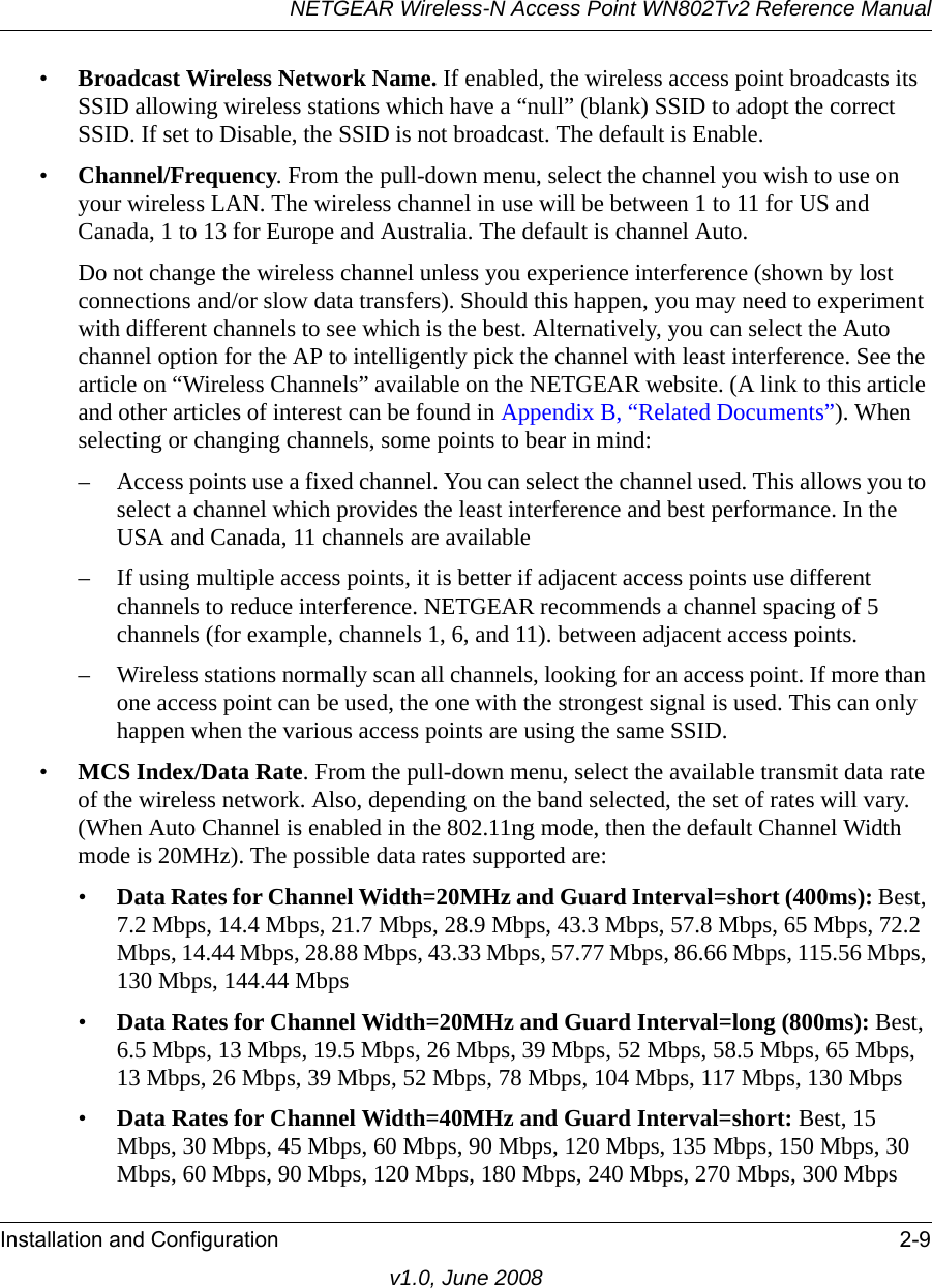 NETGEAR Wireless-N Access Point WN802Tv2 Reference ManualInstallation and Configuration 2-9v1.0, June 2008•Broadcast Wireless Network Name. If enabled, the wireless access point broadcasts its SSID allowing wireless stations which have a “null” (blank) SSID to adopt the correct SSID. If set to Disable, the SSID is not broadcast. The default is Enable.•Channel/Frequency. From the pull-down menu, select the channel you wish to use on your wireless LAN. The wireless channel in use will be between 1 to 11 for US and Canada, 1 to 13 for Europe and Australia. The default is channel Auto.Do not change the wireless channel unless you experience interference (shown by lost connections and/or slow data transfers). Should this happen, you may need to experiment with different channels to see which is the best. Alternatively, you can select the Auto channel option for the AP to intelligently pick the channel with least interference. See the article on “Wireless Channels” available on the NETGEAR website. (A link to this article and other articles of interest can be found in Appendix B, “Related Documents”). When selecting or changing channels, some points to bear in mind: – Access points use a fixed channel. You can select the channel used. This allows you to select a channel which provides the least interference and best performance. In the USA and Canada, 11 channels are available – If using multiple access points, it is better if adjacent access points use different channels to reduce interference. NETGEAR recommends a channel spacing of 5 channels (for example, channels 1, 6, and 11). between adjacent access points.– Wireless stations normally scan all channels, looking for an access point. If more than one access point can be used, the one with the strongest signal is used. This can only happen when the various access points are using the same SSID.•MCS Index/Data Rate. From the pull-down menu, select the available transmit data rate of the wireless network. Also, depending on the band selected, the set of rates will vary. (When Auto Channel is enabled in the 802.11ng mode, then the default Channel Width mode is 20MHz). The possible data rates supported are: •Data Rates for Channel Width=20MHz and Guard Interval=short (400ms): Best, 7.2 Mbps, 14.4 Mbps, 21.7 Mbps, 28.9 Mbps, 43.3 Mbps, 57.8 Mbps, 65 Mbps, 72.2 Mbps, 14.44 Mbps, 28.88 Mbps, 43.33 Mbps, 57.77 Mbps, 86.66 Mbps, 115.56 Mbps, 130 Mbps, 144.44 Mbps•Data Rates for Channel Width=20MHz and Guard Interval=long (800ms): Best, 6.5 Mbps, 13 Mbps, 19.5 Mbps, 26 Mbps, 39 Mbps, 52 Mbps, 58.5 Mbps, 65 Mbps, 13 Mbps, 26 Mbps, 39 Mbps, 52 Mbps, 78 Mbps, 104 Mbps, 117 Mbps, 130 Mbps•Data Rates for Channel Width=40MHz and Guard Interval=short: Best, 15 Mbps, 30 Mbps, 45 Mbps, 60 Mbps, 90 Mbps, 120 Mbps, 135 Mbps, 150 Mbps, 30 Mbps, 60 Mbps, 90 Mbps, 120 Mbps, 180 Mbps, 240 Mbps, 270 Mbps, 300 Mbps