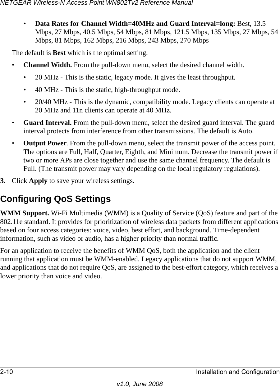 NETGEAR Wireless-N Access Point WN802Tv2 Reference Manual2-10 Installation and Configurationv1.0, June 2008•Data Rates for Channel Width=40MHz and Guard Interval=long: Best, 13.5 Mbps, 27 Mbps, 40.5 Mbps, 54 Mbps, 81 Mbps, 121.5 Mbps, 135 Mbps, 27 Mbps, 54 Mbps, 81 Mbps, 162 Mbps, 216 Mbps, 243 Mbps, 270 MbpsThe default is Best which is the optimal setting.•Channel Width. From the pull-down menu, select the desired channel width.• 20 MHz - This is the static, legacy mode. It gives the least throughput.• 40 MHz - This is the static, high-throughput mode.• 20/40 MHz - This is the dynamic, compatibility mode. Legacy clients can operate at 20 MHz and 11n clients can operate at 40 MHz.•Guard Interval. From the pull-down menu, select the desired guard interval. The guard interval protects from interference from other transmissions. The default is Auto.•Output Power. From the pull-down menu, select the transmit power of the access point. The options are Full, Half, Quarter, Eighth, and Minimum. Decrease the transmit power if two or more APs are close together and use the same channel frequency. The default is Full. (The transmit power may vary depending on the local regulatory regulations).3. Click Apply to save your wireless settings.Configuring QoS SettingsWMM Support. Wi-Fi Multimedia (WMM) is a Quality of Service (QoS) feature and part of the 802.11e standard. It provides for prioritization of wireless data packets from different applications based on four access categories: voice, video, best effort, and background. Time-dependent information, such as video or audio, has a higher priority than normal traffic. For an application to receive the benefits of WMM QoS, both the application and the client running that application must be WMM-enabled. Legacy applications that do not support WMM, and applications that do not require QoS, are assigned to the best-effort category, which receives a lower priority than voice and video.