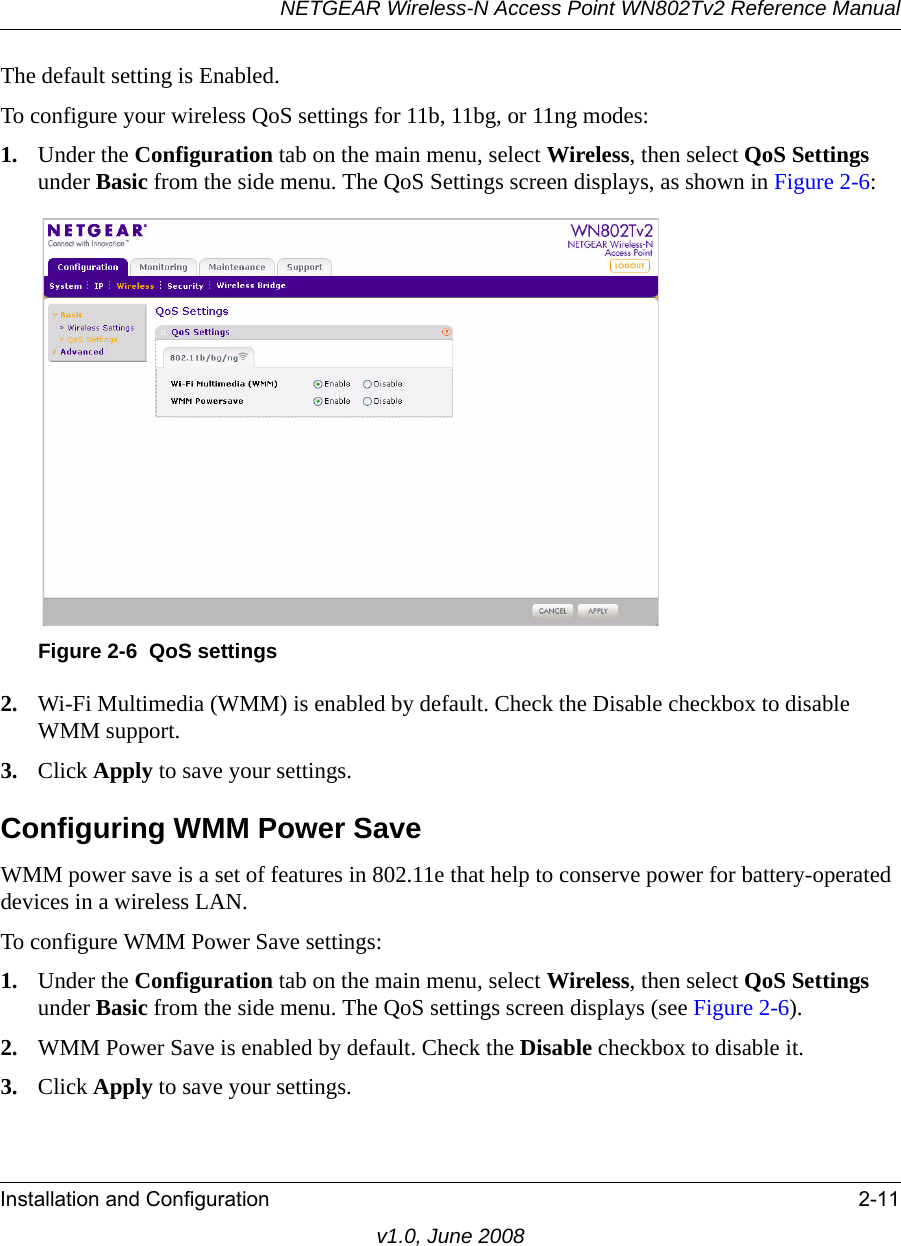 NETGEAR Wireless-N Access Point WN802Tv2 Reference ManualInstallation and Configuration 2-11v1.0, June 2008The default setting is Enabled.To configure your wireless QoS settings for 11b, 11bg, or 11ng modes:1. Under the Configuration tab on the main menu, select Wireless, then select QoS Settings under Basic from the side menu. The QoS Settings screen displays, as shown in Figure 2-6:Figure 2-6  QoS settings2. Wi-Fi Multimedia (WMM) is enabled by default. Check the Disable checkbox to disable WMM support.3. Click Apply to save your settings.Configuring WMM Power SaveWMM power save is a set of features in 802.11e that help to conserve power for battery-operated devices in a wireless LAN. To configure WMM Power Save settings:1. Under the Configuration tab on the main menu, select Wireless, then select QoS Settings under Basic from the side menu. The QoS settings screen displays (see Figure 2-6).2. WMM Power Save is enabled by default. Check the Disable checkbox to disable it.3. Click Apply to save your settings.