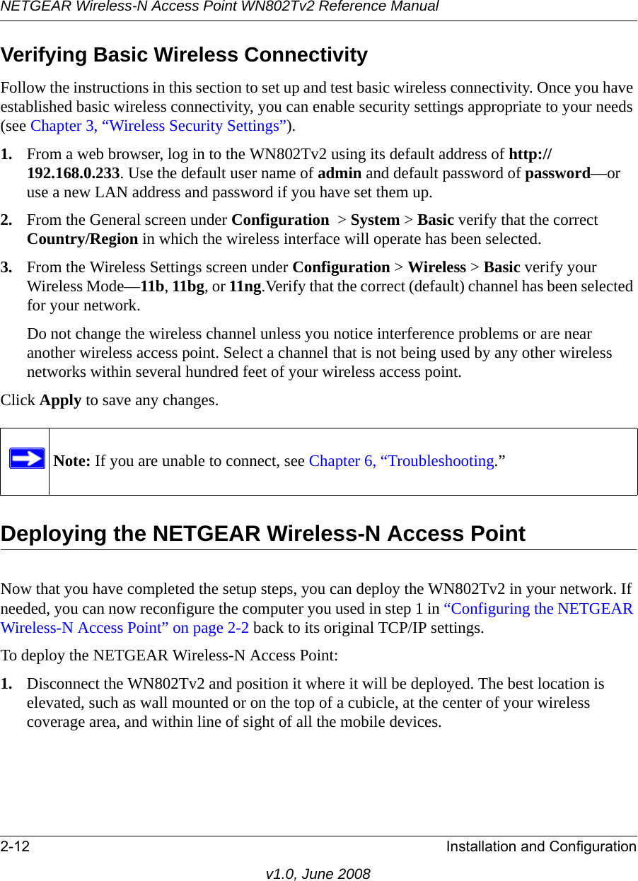 NETGEAR Wireless-N Access Point WN802Tv2 Reference Manual2-12 Installation and Configurationv1.0, June 2008Verifying Basic Wireless ConnectivityFollow the instructions in this section to set up and test basic wireless connectivity. Once you have established basic wireless connectivity, you can enable security settings appropriate to your needs (see Chapter 3, “Wireless Security Settings”).1. From a web browser, log in to the WN802Tv2 using its default address of http://192.168.0.233. Use the default user name of admin and default password of password—or use a new LAN address and password if you have set them up.2. From the General screen under Configuration  &gt; System &gt; Basic verify that the correct Country/Region in which the wireless interface will operate has been selected.3. From the Wireless Settings screen under Configuration &gt; Wireless &gt; Basic verify your Wireless Mode—11b, 11bg, or 11ng.Verify that the correct (default) channel has been selected for your network. Do not change the wireless channel unless you notice interference problems or are near another wireless access point. Select a channel that is not being used by any other wireless networks within several hundred feet of your wireless access point. Click Apply to save any changes. Note: If you are unable to connect, see Chapter 6, “Troubleshooting.”Deploying the NETGEAR Wireless-N Access PointNow that you have completed the setup steps, you can deploy the WN802Tv2 in your network. If needed, you can now reconfigure the computer you used in step 1 in “Configuring the NETGEAR Wireless-N Access Point” on page 2-2 back to its original TCP/IP settings.To deploy the NETGEAR Wireless-N Access Point:1. Disconnect the WN802Tv2 and position it where it will be deployed. The best location is elevated, such as wall mounted or on the top of a cubicle, at the center of your wireless coverage area, and within line of sight of all the mobile devices.