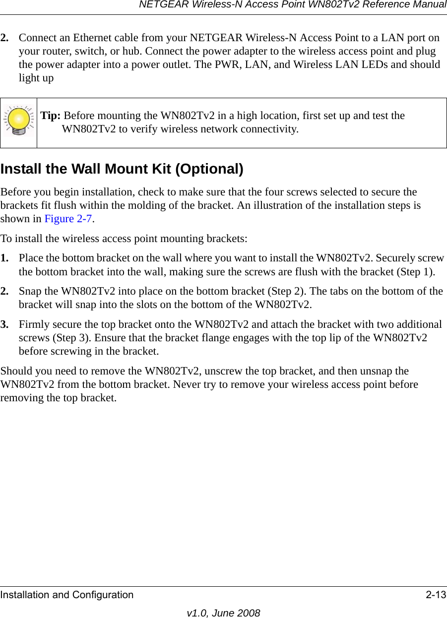 NETGEAR Wireless-N Access Point WN802Tv2 Reference ManualInstallation and Configuration 2-13v1.0, June 20082. Connect an Ethernet cable from your NETGEAR Wireless-N Access Point to a LAN port on your router, switch, or hub. Connect the power adapter to the wireless access point and plug the power adapter into a power outlet. The PWR, LAN, and Wireless LAN LEDs and should light upTip: Before mounting the WN802Tv2 in a high location, first set up and test the WN802Tv2 to verify wireless network connectivity.Install the Wall Mount Kit (Optional)Before you begin installation, check to make sure that the four screws selected to secure the brackets fit flush within the molding of the bracket. An illustration of the installation steps is shown in Figure 2-7. To install the wireless access point mounting brackets:1. Place the bottom bracket on the wall where you want to install the WN802Tv2. Securely screw the bottom bracket into the wall, making sure the screws are flush with the bracket (Step 1).2. Snap the WN802Tv2 into place on the bottom bracket (Step 2). The tabs on the bottom of the bracket will snap into the slots on the bottom of the WN802Tv2.3. Firmly secure the top bracket onto the WN802Tv2 and attach the bracket with two additional screws (Step 3). Ensure that the bracket flange engages with the top lip of the WN802Tv2 before screwing in the bracket.Should you need to remove the WN802Tv2, unscrew the top bracket, and then unsnap the WN802Tv2 from the bottom bracket. Never try to remove your wireless access point before removing the top bracket.
